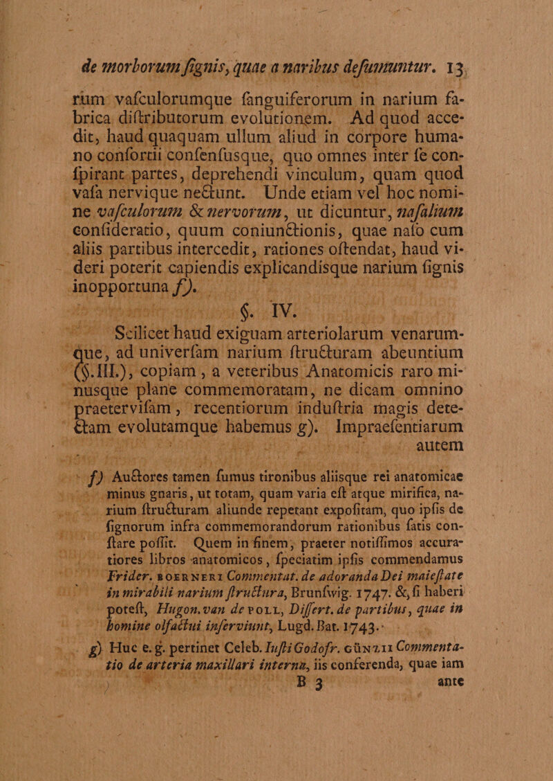 r.um vafculorumque fanguiferorum in narium fa¬ brica diftributorum evolutionem. Ad quod acce¬ dit, haud quaquam ullum aliud in corpore huma¬ no confortii confenfusque, quo omnes inter fe con- lpirant partes, deprehendi vinculum, quam quod vafa nervique nefiunt. Unde etiam vel hoc nomi¬ ne vafculorum &amp; nervorum, ut dicuntur, nafalmm confideratio, quum coniunftionis, quae naib cum aliis partibus intercedit, rationes oftendat, haud vi¬ deri poterit capiendis explicandisque narium lignis inopportuna f). §. iv. Scilicet haud exiguam arteriolarum venarum¬ que 5 aduniverfam narium ftruQuram abeuntium copiam &gt; a veteribus Anatomicis raro mi- nusque plane commemoratam, ne dicam omnino praetervifam , recentiorum induftria magis dete¬ gam evolutamque habemus g). Impraefentiarum autem f) Auftores tamen fumus tironibus aliisque rei anatomicae minus gnaris, ut totam, quam varia efl atque mirifica, na¬ rium flru&amp;uram aliunde repetant expolitam, quo ipfis de lignorum infra commemorandorum rationibus fatis con¬ flare pofiir. Quem in finem , praeter notiffimos accura¬ tiores libros anatomicos, fpeciatim ipfis commendamus Frider. boernekx Commfiktat.de adorandaDei maieftatc in mirabili narium jlruclura, Brunfwig. 1747. &amp;,fi haberi potefl, Hugon.van ^poll, Dijfert.de partibus, quae in homine olfallui injerviunt, Lugd.Bat. 1743*' g) Huc e. g. pertinet Celeb.IujhiGodofr. gun7,ii Commenta- tio de arteria maxillari interna, iis conferenda, quae iam B 3 ante