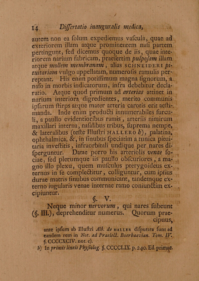 / n Dijfertatio inauguralis medica, autem non ea folum expediemus vafcula, quae ad exteriorem illam atque prominentem nali partem pertingunt, fed dicemus quoque de iis, quae inte¬ riorem narium fabricam, praeiertimpulpofam illam atque mollmi membranam , alias schneideri pi¬ tuitariam vulgo appellatam, numero fis ramulis per¬ reptant. His enim potiffimum magna fignorum, a nafo in morbis indicatorum, infra debebitur decla¬ ratio. Atque quod primum ad arterias attinet in narium interiora digredientes, merito communis ipfarum ftirps atque mater arteria carotis erit aefti-. manda. Inde enim produfti innumerabiles furcu- li, a paullo evidentioribus ramis , arteriis nimirum maxillari interna, nafalibus tribus, fuprema nempe, &amp; lateralibus (terte Illuftri hallero h), palatina, ophthalmica, &amp;, in finubus fpeciadm a tunica pitui¬ taria invertitis, infraorbitali undique per nares di- fperguntur. Datae porro his arteriolis venae fo* ciae, fed plerumque iis paullo obfcuriores, a ma- , gno illo plexu, quem mulculus pterygoideus ex¬ ternus in fe complectitur, colliguntur, cum ipfius durae matris finubus communicant, tandemque ex¬ terno iugularis venae internae ramo coniunftim ex- , cipiuntur. §• v. Neque minor nervorum, qui nares fubeunt (§. III.)) deprehenditur numerus. Quorum prae¬ cipuus, ante ipfum ab Uluflri Alb. de haller difputata funt ad eandem rem in Not. ad Praelelt. Boerhaavian. Tom. IV. §. CCCCXCIV. nor. c). h) In primis lineis Pbyjiolog. §. CCCCLIX. p. 240. Ed. primae