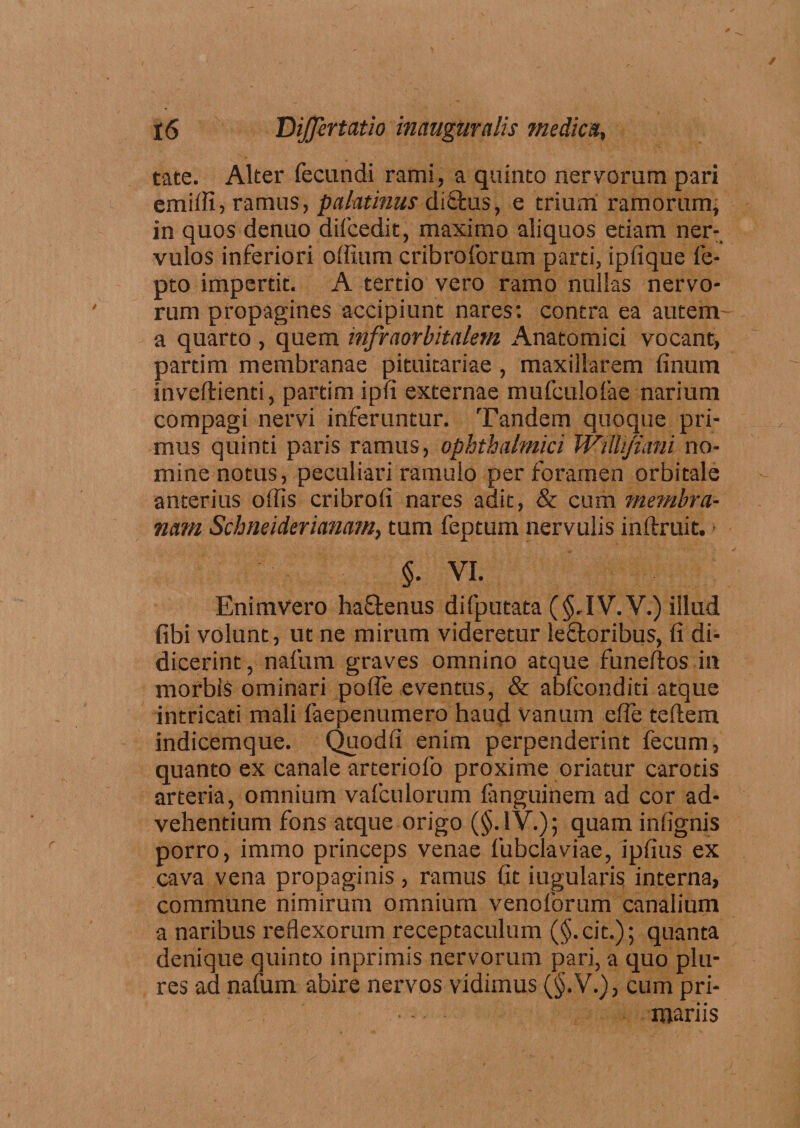 tate. Alter fecundi rami, a quinto nervorum pari emiffi, ramus, palatinus di£tus, e trium ramorum, in quos denuo difcedit, maximo aliquos etiam ner¬ vulos inferiori offium cribroforum parti, ipfique fe- pto impertit. A tertio vero ramo nullas nervo¬ rum propagines accipiunt nares: contra ea autem- a quarto , quem infraorbitalem Anatomici vocant, partim membranae pituitariae , maxillarem linum inveftienti, partim ipfi externae mufculofae narium compagi nervi inferuntur. Tandem quoque pri¬ mus quinti paris ramus, ophthalmici Wiilijiani no¬ mine notus, peculiari ramulo per foramen orbitale anterius offis cribrofi nares adit, & cum membra¬ nam Schneiderianam, tum feptum nervulis inftruit. §. VI. Enimvero ha&enus difputata (§,IV.V.) illud fibi volunt, ut ne mirum videretur leftoribus, fi di¬ dicerint, nafum graves omnino atque funeftos in morbis ominari pofle eventus, & abfeonditi atque intricati mali faepenumero haud vanum effie teftem indicemque. Quodfi enim perpenderint fecum, quanto ex canale arteriofo proxime oriatur carotis arteria, omnium vafculorum languinem ad cor ad¬ vehentium fons atque origo (§.1V.); quam infignis porro, immo princeps venae fubclaviae, ipfius ex cava vena propaginis, ramus fit iugularis interna, commune nimirum omnium venoforum canalium a naribus reflexorum receptaculum (§.cit.); quanta denique quinto inprimis nervorum pari, a quo plu- res ad nafum abire nervos vidimus (§.V.), cum pri¬ mariis