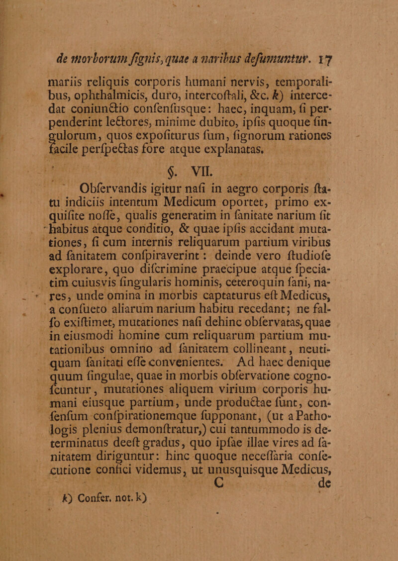 mariis reliquis corporis humani nervis, temporali* bus, ophthalmicis, duro, intercoflali, &c. k) interce¬ dat coniun&io confenfusque: haec, inquam, fi per¬ penderint leftores, minime dubito, ipfis quoque Un¬ gulorum, quos expofiturus fum, lignorum rationes facile perlpeftas fore atque explanatas. §. VII. Obfervandis igitur nafi in aegro corporis fta- tu indiciis intentum Medicum oportet, primo ex- quifite nolle, qualis generatim in limitate narium fit 'habitus atque conditio, & quae ipfis accidant muta¬ tiones, ficum internis reliquarum partium viribus ad fanitatem confpiraverint: deinde vero ftudiofe explorare, quo difcrimine praecipue atque Ipecia- tim cuiusvis lingularis hominis, ceteroquin fani, na¬ res, unde omina in morbis captaturus eft Medicus, a confueto aliarum narium habitu recedant; ne fal- fo exiftimet, mutationes nafi dehinc oblervatas,quae in eiusmodi homine cum reliquarum partium mu¬ tationibus omnino ad fanitatem collineant, neuti- quam fanitati efle convenientes. Ad haec denique quum lingulae, quae in morbis obfervatione cogno- lcuntur, mutationes aliquem virium corporis hu¬ mani eiusque partium, unde produ&ae funt, con,- fenfum confpirationemque fupponant, (ut aPatho- logis plenius demonftratur,) cui tantummodo is de¬ terminatus deeft gradus, quo iplae illae vires ad la- nitatem diriguntur: hinc quoque necelfaria conle- cutione confici videmus, ut unusquisque Medicus, C de A) Confer, not. k)