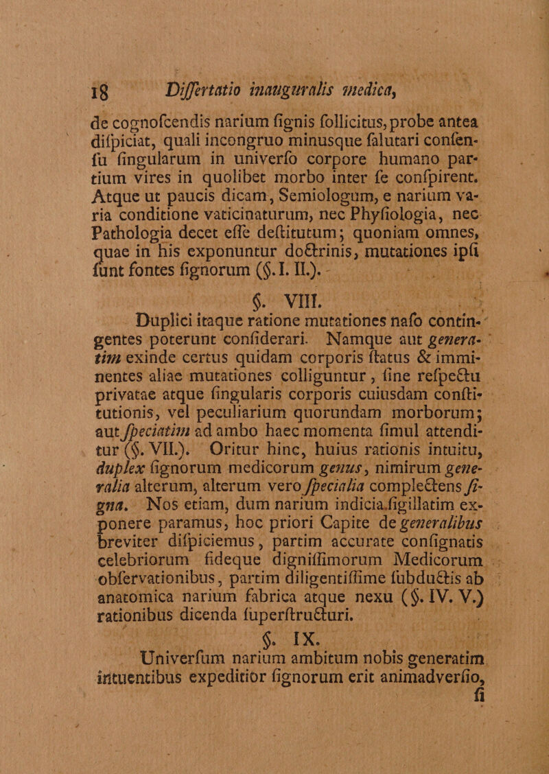 de cognofcendis narium (ignis follicitus, probe antea dilpiciat, quali incongruo minusque lalutari confen- fu fingularum in univerfo corpore humano par¬ tium vires in quolibet morbo inter fe confpirent. Atque ut paucis dicam , Semiologum, e narium va¬ ria conditione vaticinaturum, nec Phyliologia, nec Pathologia decet efle deftitutum; quoniam omnes, quae in his exponuntur doQxinis, mutationes ip(i funt fontes fignorum (§. I. II.). - §. VIII. Duplici itaque ratione mutationes nafo contin¬ gentes poterunt conliderari. Namque aut genera- tim exinde certus quidam corporis ftatus & immi¬ nentes aliae mutationes colliguntur, line refpcfhi privatae atque lingularis corporis cuiusdam confti* tutionis, vel peculiarium quorundam morborum; aut fpeciatim ad ambo haec momenta limul attendi¬ tur (§. VII.). Oritur hinc, huius rationis intuitu, duplex lignorum medicorum genus, nimirum gene¬ ralia alterum, alterum vero fpecialia compieftens fi- gna. Nos etiam, dum narium indicia.ligillatim ex¬ ponere paramus, hoc priori Capite de generalibus breviter difpiciemus, partim accurate conlignatis celebriorum fideque digniffimorum Medicorum oblervationibus, partim diiigentiffime lubduQris ab anatomica narium fabrica atque nexu (§. IV. V.) rationibus dicenda luperftrufturi. §. IX. Univerfum narium ambitum nobis generatim ihtuentibus expeditior lignorum erit animadveriio, fi
