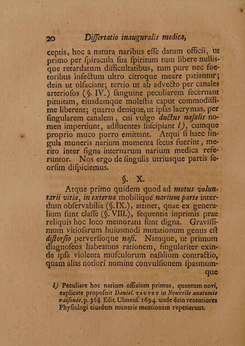 ceptis, hoc a natura naribus e(Te datum officii, ut primo per fpiracula fua fpiritum tum libere nullis¬ que retardatum difficultatibus, tum pure nec foe- toribus infectum ultro citroque meare patiantur; dein ut olfaciant; tertio ut ab advefto per canales arteriofos (§. IV.) fanguine peculiarem fecernant pituitam, eiusdemque moleifia caput commodilfi- me liberent; quarto denique,ut ipfas lacrymas, per lingularem canalem , cui vulgo du£tus najalis no¬ men impertiunt, adfluentes fufcipiant l), cumque proprio muco porro emittant. Atqui fi haec lin¬ gula muneris narium momenta fecus fuerint, me¬ rito inter figna internarum narium medica refe¬ runtor. Nos ergo de fingulis utriusque partis fe* orfim difpiciemus. §. X. Atque primo quidem quod ad motus volun¬ tarii vitia, in externa mobilique' narium parte inter¬ dum obfervabilia (§.IX.), attinet, quae ex genera¬ lium funt claile (§. VIII.), lequentia inprimis prae reliquis hoc loco memoratu funt digna. Graviffi- mum vitiofarum huiusmodi mutationum genus eft diftorjio perverfioque nafi. Namque, ut primum diagnofeos habeamus rationem, fingulariter exin¬ de ipfa violenta mufculorum nafalium contra&amp;io, quam alias notiori nomine convulfionem fpasmum- que IJ Peculiare hoc narium officium primus, quantum novi, explicate propofuit Daniel. tauvry in Nottvelle anatomie raifonee,p. 368- Edit.Ulmenf. 1694. unde dein recentiores Phyfiologi eiusdem muneris mentionem repetierunt.
