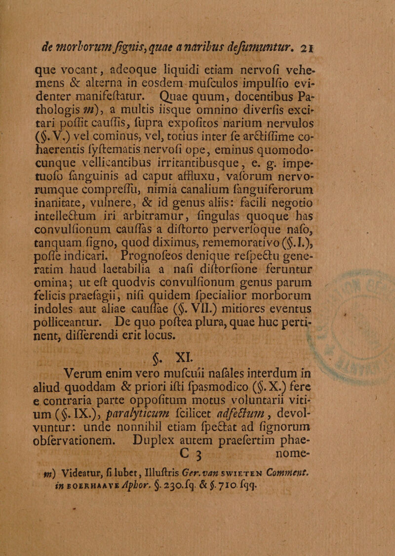 que vocant, adeoque liquidi etiam nervofi vehe¬ mens &amp; alterna in eosdem mufculos impulfio evi¬ denter manifeftatur. Quae quum, docentibus Pa- thologis m), a multis iisque omnino diverfis exci¬ tari poffit cauliis, fupra expolitos narium nervulos (§.y.) vel cominus, vel, totius inter fe arOdllime co¬ haerentis fyftematis nervofi ope, eminus quomodo- cunque vellicantibus irritantibusque, e. g. impe- tuofo fanguinis ad caput affluxu, vaforum nervo¬ rumque comprellu, nimia canalium fanguiferorum inanitate, vulnere, &amp; id genus aliis: facili negotio intelleftum iri arbitramur, lingulas quoque has convullionum caullas a diftorto perverloque nafo, tanquam ligno, quod diximus, rememorati vo(§.I.), polle indicari. Prognofeos denique refpechi gene- ratim haud laetabilia a nafi diltorfione feruntur omina; utefl: quodvis convullionum genus parum felicis praefagii, nili quidem fpecialior morborum indoles aut aliae caullae (§. VII.) mitiores eventus polliceantur. De quo poftea plura, quae huc perti¬ nent, differendi erit locus. §. XI. Verum enim vero mufcuii nalales interdum in aliud quoddam &amp; priori ifti fpasmodico (§. X.) fere e contraria parte oppolitum motus voluntarii viti¬ um (§. IX.), paralyticum Icilicet adfettum, devol¬ vuntur: unde nonnihil etiam fpeftat ad lignorum obfervationem. Duplex autem praefertim phae- C 3 nome- m) Videatur, fi lubet, Illuftris Ger.van swieten Comment. in eoekhaaye Aplor. §. 230. lq. &amp; $. 710. {&lt;}&lt;]■