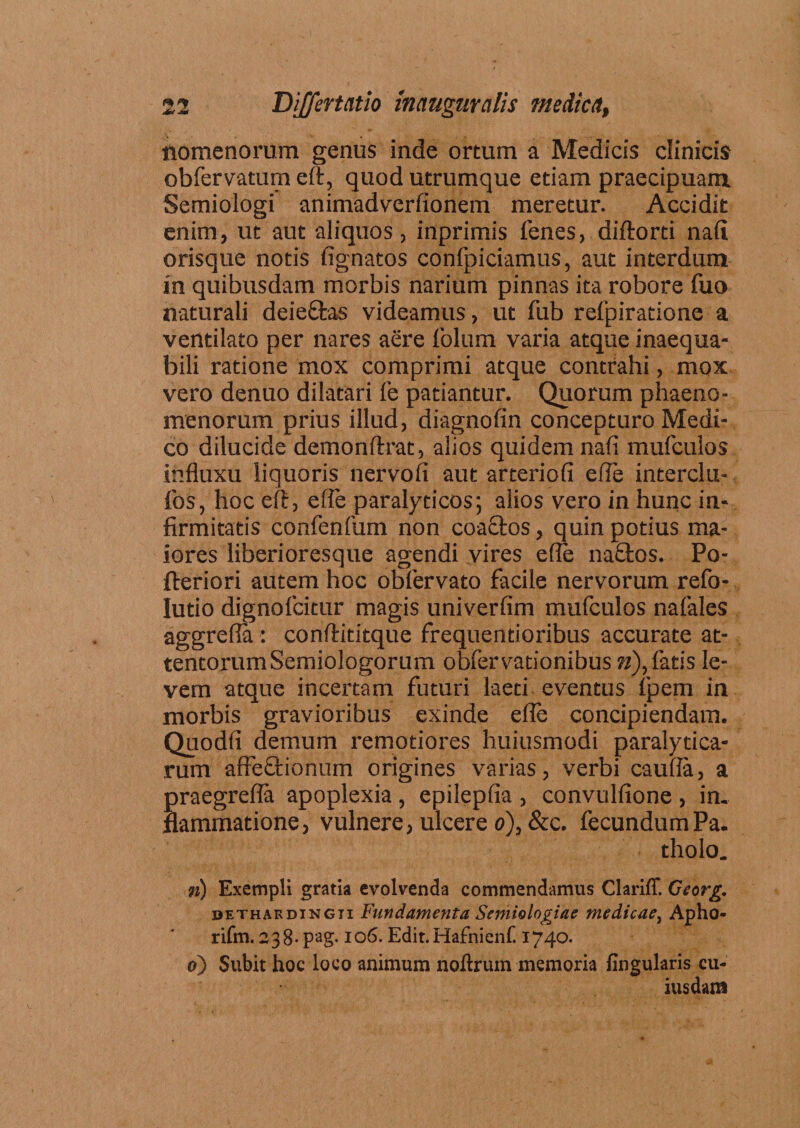 nomenorum genus inde ortum a Medicis clinicis obfervatum eft, quod utrumque etiam praecipuam. Semiologi animadverfionem meretur. Accidit enim, ut aut aliquos , inprimis lenes, diftorti nali orisque notis lignatos conlpiciamus, aut interdum in quibusdam morbis narium pinnas ita robore fuo naturali deie&as videamus, ut fub refpiratione a ventilato per nares aere folum varia atque inaequa¬ bili ratione mox comprimi atque contrahi, mox vero denuo dilatari fe patiantur. Quorum phaeno¬ menorum prius illud, diagnofin concepturo Medi¬ co dilucide demonftrat, alios quidem nali mufculos influxu liquoris nervofi aut arteriofi efle interclu- los, hoc eft, efle paralyticos; alios vero in hunc in¬ firmitatis confenfum non coaffcos, quin potius ma¬ iores liberioresque agendi vires efle naflios. Po- fteriori autem hoc obfervato facile nervorum refo- Iutio dignofcitur magis univerfim mufculos nafales aggrefla: conftititque frequentioribus accurate at¬ tentorum Semiologorum obfervationibus n), fatis le¬ vem atque incertam futuri laeti eventus fpem in morbis gravioribus exinde efle concipiendam. Quodfi demum remotiores huiusmodi paralytica¬ rum affeQiionum origines varias, verbi caufla, a Sraegrefla apoplexia , epilepfia , convulfione , in. ammatione, vulnere, ulcere o), &c. fecundum Pa. tholo. n) Exempli gratia evolvenda commendamus Clariff. Ccorg. dethardingii Fundamenta Semiologiae medicae, Apho- rifm. 238 - pag.106. Edit. Hafnienf. 1740. 0) Subit hoc loco animum noftrum memoria fingularis cu¬ iusdam