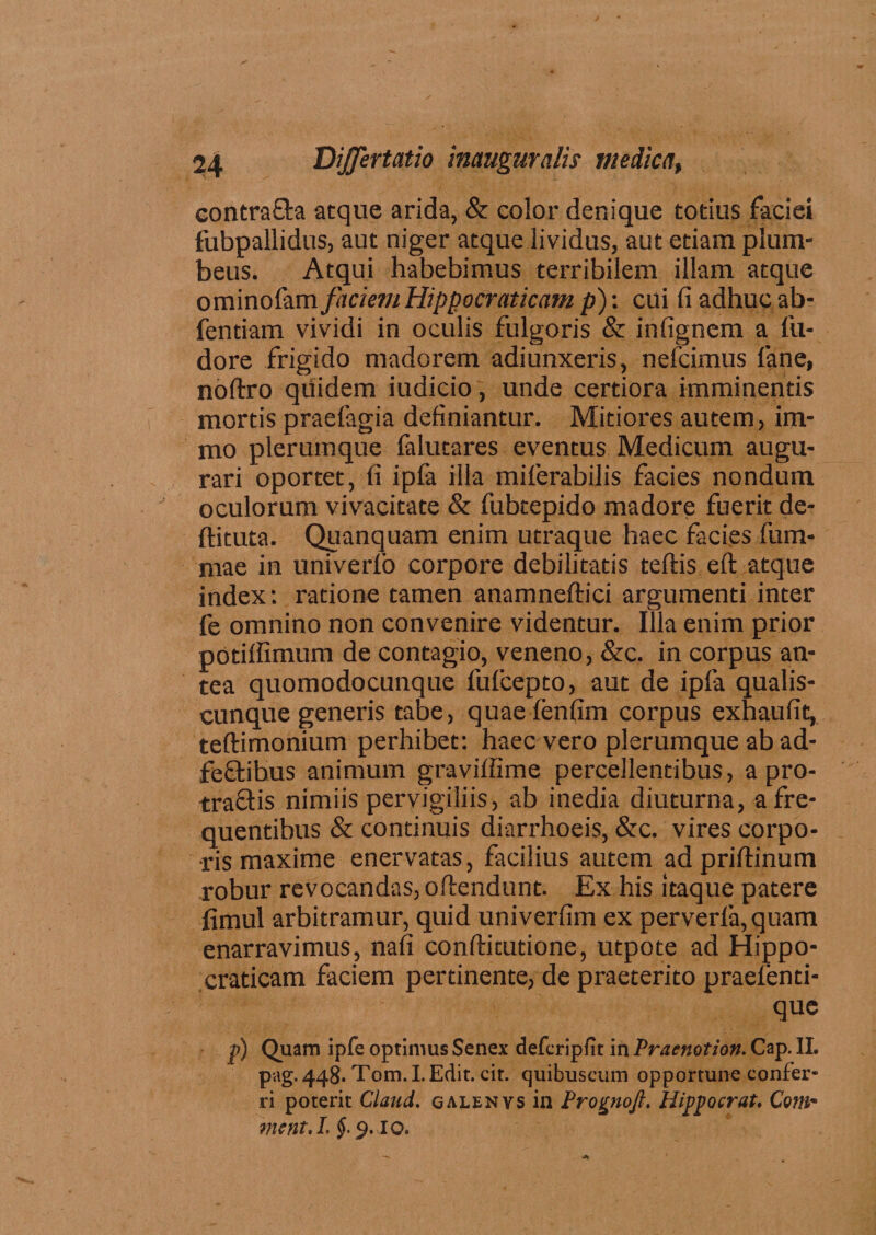 contra&a atque arida, & color denique totius faciei fubpallidus, aut niger atque lividus, aut etiam plum¬ beus. Atqui habebimus terribilem illam atque ominofam faciem Hippocraticam p): cui fi adhuc ab- fentiam vividi in oculis fulgoris & infignem a fu- dore frigido madorem adiunxeris, nefcimus fane, noftro qiiidem iudicio, unde certiora imminentis mortis praefagia definiantur. Mitiores autem, im- mo plerumque falutares eventus Medicum augu¬ rari oportet, fi ipfa illa miferabilis facies nondum oculorum vivacitate & fubtepido madore fuerit de- ftituta. Quanquam enim utraque haec facies fum- mae in univerfo corpore debilitatis teftis eft atque index: ratione tamen anamneftici argumenti inter fe omnino non convenire videntur. Illa enim prior potiffimum de contagio, veneno, &c. in corpus an¬ tea quomodocunque fufcepto, aut de ipfa qualis¬ cunque generis tabe, quaefenfim corpus exhaufit, teftimonium perhibet: haec vero plerumque ab ad- fe&ibus animum graviffime percellentibus, a pro- traQis nimiis pervigiliis, ab inedia diuturna, a fre¬ quentibus & continuis diarrhoeis, &c. vires corpo¬ ris maxime enervatas, facilius autem ad priftinum robur revocandas, offendunt. Ex his itaque patere fimul arbitramur, quid univerfim ex perverfa, quam enarravimus, nafi confticutione, utpote ad Hippo- craticam faciem pertinente, de praeterito praefenti- que p) Quam ipfe optimus Senex defcripfit in Praenotio». Cap. II. pag. 448. Tom. I. Edit. cit. quibuscum opportune confer¬ ri poterit Claud. galenvs in Prognojl. Hippocrat. Com¬ me nt.I. §■ 9.10.