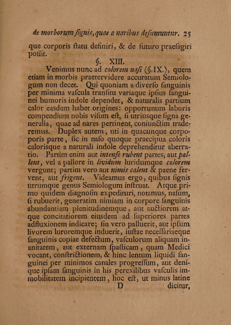que corporis ftatu definiri, &amp; de futuro praefagiri poffit. §. XIII. Venimus nunc ad colorem na/i (§. IX.), quem edam in morbis praetervidere accuratum Semiolo- gum non decet. Qui quoniam a diverfo fanguinis per minima vafcula tranfitu variaque ipfius fangui- nei humoris indole dependet, &amp; naturalis partium calor easdem habet origines: opportunum laboris compendium nobis viliim eft, fi utriusque figna ge¬ neralia, quae ad nares pertinent, coniunctim trade¬ remus. Duplex autem, uti in quacunque corpo- poris parte, fic in nafo quoque praecipua coloris calorisque a naturali indole deprehenditur aberra¬ tio. Partim enim aut intenfe rubent partes, aut pal¬ lent, vel a pallore in lividum luridumque colorem vergunt; partim vero aut nimis calent &amp; paene fer¬ vent, aut frigent. Videamus ergo, quibus fignis utrumque genus Semiologum inftruat. Atque pri¬ mo quidem diagnofin expedituri, notamus, nafum, fi rubuerit, generadm nimiam in corpore fanguinis abundantiam plenitudinemque, aut auftiorem at¬ que concitatiorem eiusdem ad fuperiores partes adfluxionem indicare; fin vero palluerit, aut ipfum livorem luroremque induerit, iuftae necefiariaeque fanguinis copiae defectum, vafculorum aliquam in¬ anitatem , aut externam fpafticam, quam Medici vocant, conftri&amp;ionem, &amp; hinc lentum liquidi lan- guinei per minimos canales progreffum, aut deni¬ que ipfam fanguinis in his perexilibus vafculis im¬ mobilitatem incipientem, hoc eft, ut minus latine D dicitur,