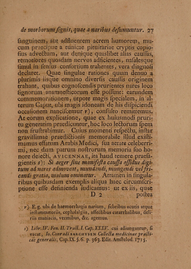 {angui nem, aut adfluentem acrem humorem, mu¬ cum praecipue a tunicae pituitariae cryptis copio- fius adve&um> aut denique quaslibet aiias cauilas, remotiores quosdam nervos adficientes, nafialesque limul in fenfus confortium trahentes, vera diagnofi declaret. Quae fingulae rationes quum denuo 4 plurimis iisque omnino diverfis cauffis originem trahant, quibus cognofcendis prurientes nares loco fignorum anamnefticorum effe pofTunt: earundem commemorationem, utpote magis fpecialem, in ah terum Caput, ubi magis idoneam de his difpiciendi occafionem nancifcemur r), confuko remittemus* At eorum explicatione, quae ex huiusmodi pruri¬ tu generatim praedicuntur,hoc loco leftorum fpem non fruftrabimur. Cuius momenti refpe&u, inftar graviffimae praedi£Uonis memorabile illud exifti- niamus effatum Arabis Medici, fua aetate celeberri¬ mi, nec dum patrum noftrorum memoria fuo ho¬ nore deiefti, avicennae, ita haud temere praefa- gientis s)\ Si aeger fine manifefta cau/Ja a/Jidue digi- tum ad nares admoveat, mundandi, mungendi vel fri¬ candi gratia, malum ominatur. Attamen in lingula¬ ribus quibusdam exemplis aliqua haec circumfcri- ptione effe definienda fodicamus: ut ex iis, quae D 2 poftea r) E.g. ubi de haemorrhagia narium, febribus acutis atque inflammatoriis, cephalalgiis, affe£tibus catarrhalibus, deli¬ riis maniaeis, vermibus, &c. agemus. <r) Libr. IV. Fen. II. Truci. I. Cap. XXXV. cui adiungantur, fi vaeat, Io. Conradi barchvsen ColleEia medicinae praeit- eris generalis, Gap. IX. §. 6. p. 363. Edit. Amftelod. 1715.