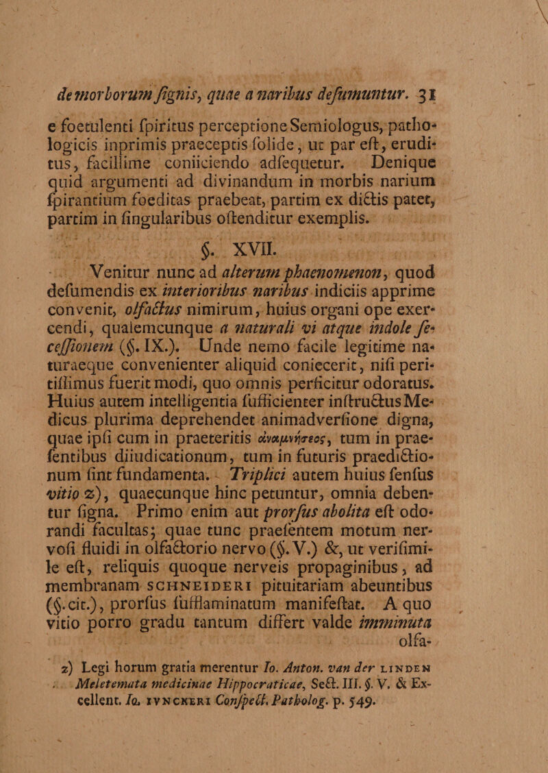 e foetulenti fpiritus perceptione Semiologus, patho¬ logicis inprimis praeceptis folide, ut par eft, erudi¬ tus , facillime coniiciendo adfequetur. Denique quid argumenti ad divinandum in morbis narium fpirantium foeditas praebeat, partim ex dictis patet* parcim in lingularibus oftenditur exemplis. §. XVH. Venitur nunc ad alterum phaenomenon, quod defumendis ex interioribus naribus indiciis apprime convenit, olfa£lus nimirum, huius organi ope exer¬ cendi, quaiemcunque a naturali vi atque indole fe~ cejjionem (§. IX.). Unde nemo facile legitime na* turaeque convenienter aliquid coniecerit, niliperi- tiffimus fuerit modi, quo omnis perficitur odoratus. Huius autem intelligentia fufficienter inftruQius Me¬ dicus plurima deprehendet animadverlione digna, quae ipfi cum in praeteritis dmnvfosos, tum in prae- fentibus diiudicationum, tum in futuris praediftio- num fint fundamenta. - Triplici autem huius fenfus vitio %), quaecunque hinc petuntur, omnia deben¬ tur figna. Primo enim aut prorfus abolita eft odo¬ randi facultas; quae tunc praefentem motum ner- vofi fluidi in olfa&amp;orio nervo ($. V.) &amp;, ut verifimi- le eft, reliquis quoque nerveis propaginibus, ad membranam schneideri pituitariam abeuntibus (§.cit.), prorfus fufflaminatum manifeftat. A quo vitio porro gradu tantum differt valde imminuta olfa- 7) Legi horum gratia merentur Io. Anton. van der linden Meietemata medicinae Hippocraticae, Se£L III. §. V. &amp; Ex¬ cellent. Io. ivnckxri ConJpeU, Patkolog. p. 549.