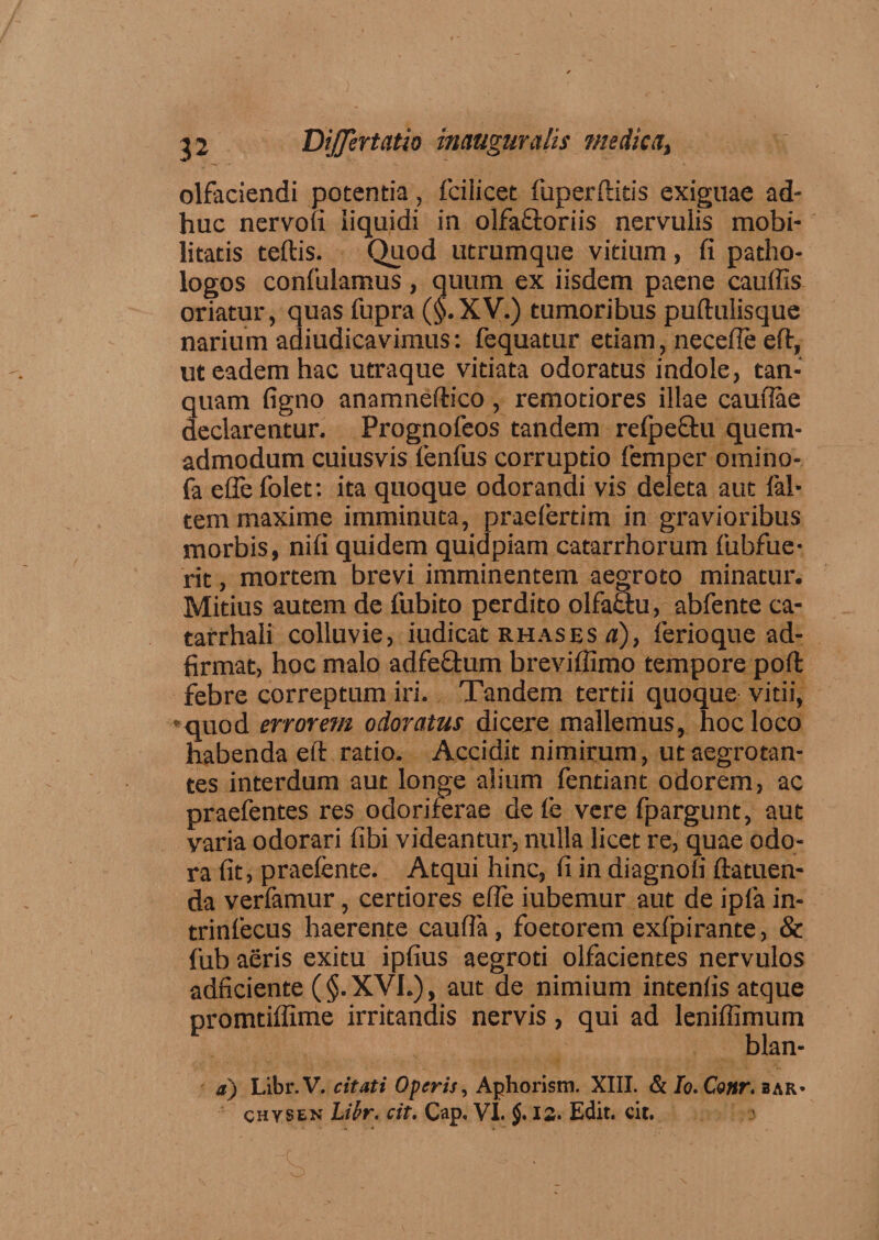 olfaciendi potentia, fcilicet fuperftitis exiguae ad¬ huc nervofi liquidi in olfaflroriis nervulis mobi¬ litatis teftis. Quod utrumque vitium, fi patho- logos confulamus, quum ex iisdem paene caudis oriatur, quas fupra (§.XV.) tumoribus puftulisque narium adiudicavimus: fequatur etiam, necefle eft, ut eadem hac utraque vitiata odoratus indole, tan- quam figno anamneftico, remotiores illae cauflae declarentur. Prognofeos tandem reipeQru quem¬ admodum cuiusvis fenfus corruptio femper omino- fa effefolet: ita quoque odorandi vis deleta aut (al¬ tem maxime imminuta, praefertim in gravioribus morbis, nifi quidem quidpiam catarrhorum fubfue- rit, mortem brevi imminentem aegroto minatur. Mitius autem de fubito perdito olfaftu, abfente ca- tarrhali colluvie, iudicat rhases a), ferioque ad- firmat, hoc malo adfeclum breviffimo tempore pod febre correptum iri. Tandem tertii quoque vitii, -quod errorem odoratus dicere mallemus, hoc loco habenda eft ratio. Accidit nimirum, ut aegrotan¬ tes interdum aut longe alium fentiant odorem, ac praefentes res odoriferae de (e vere fpargunt, aut varia odorari fibi videantur, nulla licet re, quae odo¬ ra fit, praefente. Atqui hinc, fi in diagnofi datuen- da verfamur, certiores efie iubemur aut de ipfa in- trinfecus haerente caufia, foetorem exfpirante, &amp; fub aeris exitu ipfius aegroti olfacientes nervulos adficiente (§.XVI.), aut de nimium intenfis atque promtiffime irritandis nervis, qui ad leniffimum blan- d) Libr.V. citati Operis, Aphorism. XIII. &amp; Io.Conr. bar*