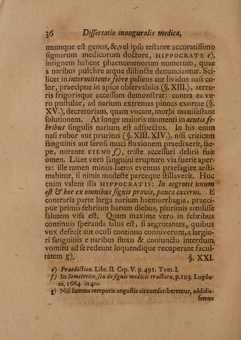 mumque eft genus,&amp;,vel ipfo teftante accuratiflimo lignorum medicorum dottore, hippocrate f), inlignem habent phaenomenorum numerum, quae a naribus pulchre atque diftin&amp;e denunciantur. Sci¬ licet in intermittente febre pallens aut lividus nafi co¬ lor, praecipue in apice oblervabilis (§.XIII.), terro¬ ris frigorisque acceflum demonftrat: contra ea ve¬ ro pullulae, ad narium extremas pinnas exortae (§. XV.), decretoriam, quam vocant, morbi manifeftant folutionem. At longe maioris momenti in acutis fe¬ bribus lingulis narium eft adfpeQus. In his enim nafi rubor aut pruritus (§. XIII. XIV.), nili criticam fanguinis aut ferofi muci fluxionem praedixerit, lae- pe, notante fieno f), trifte accefluri delirii fuit omen. Licet vero fanguini erupturo via fuerit aper¬ ta: ille tamen minus-laetos eventus praefagire aefti- mabitur, fi nimis modefte parceque ftillaverit. Huc enim valent illa hippocratis: In aegrotis unum eft &amp; hoc ex omnibus fignis pravis, pauca excerni. E contraria parte larga narium haemorrhagia, praeci¬ pue primis febrium harum diebus, plurimis attulifle falutem vifa eft. Quam maxime vero in febribus continuis fperanda ialus eft, fi aegrotantes, quibus vox defecit aut oculi continuo conniverunt, a largio¬ ri fanguinis e naribus fluxu &amp; coniunfto interdum vomitu ad fe redeunt loquendique recuperant facul¬ tatem g). §. XXL i) PraediBion. Libr. II. Cap. V. p. 491. Tom. I. f) In ScmeioticeJ'eu de fignis medicis trattatu, p.103. Lugdu¬ ni, 1664. in4to. g) Nifi fumma temporis anguftia circumfcriberemur, addidis- femus