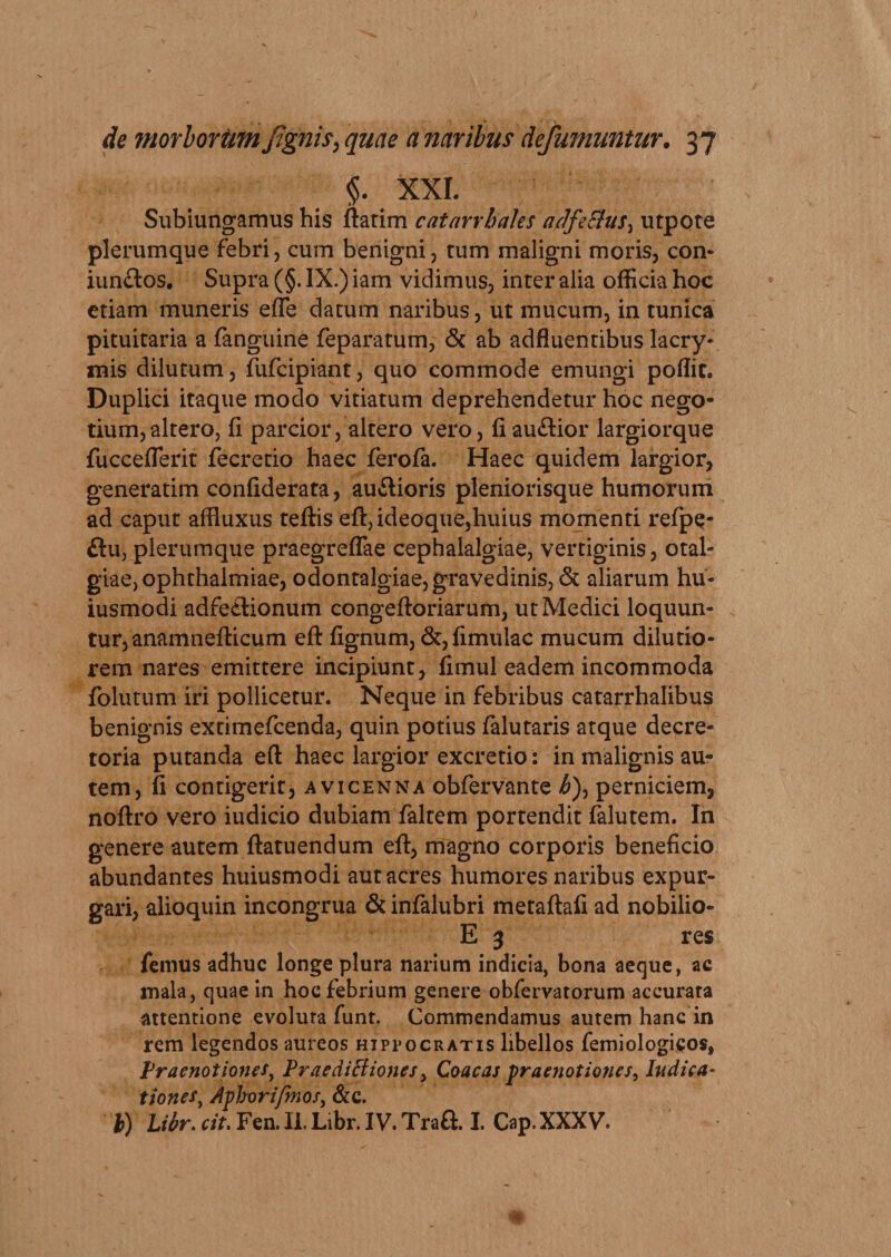 §. XXI. Subiungamus his flarim catarrhales adfeSius^ utpote plerumque febri, cum benigni, rum maligni moris, con- iunctos. Supra (§. IX.) iam vidimus, inter alia officia hoc etiam muneris effe datum naribus, ut mucum, in tunica pituitaria a fanguine feparatum, &amp; ab adfluentibus lacry- mis dilutum, fufcipiant, quo commode emungi poffit. Duplici itaque modo vitiatum deprehendetur hoc nego¬ tium, altero, fi parcior, altero vero, fi auftior largiorque fucceflerit fecretio haec ferofa. Haec quidem largior, generatim confiderata, au&amp;ioris pleniorisque humorum ad caput affluxus teflis efl,ideoque,huius momenti refpe- £lu, plerumque praegreflae cephalalgiae, vertiginis, otaL- giae, Ophthalmiae, odontalgiae, gravedinis, &amp; aliarum hu- iusmodi adfetlionum congefloriarum, ut Medici loquun¬ tur, anamneflicum efl lignum, &amp;, fimulac mucum dilutio¬ rem nares emittere incipiunt, fimul eadem incommoda folutum iri pollicetur. Neque in febribus catarrhalibus benignis extimefcenda, quin potius falutaris atque decre¬ toria putanda efl haec largior excretio: in malignis au¬ tem, fi contigerit, a vicenn a obfervante /&amp;), perniciem, noflro vero iudicio dubiam faltem portendit falutem. In genere autem flatuendum efl, magno corporis beneficio abundantes huiusmodi aut acres humores naribus expur¬ gari, alioquin incongrua &amp; infalubri metaflafi ad nobilio- E 3 res femus adhuc longe plura narium indicia, bona aeque, ac mala, quae in hoc febrium genere obfervatorum accurata attentione evoluta funt. Commendamus autem hanc in rem legendos aureos Hippocratis libellos femiologicos, Praenotiones, Praedictiones, Coacas praenotiones, Indica¬ tiones, Aphorifmos, &amp;c.
