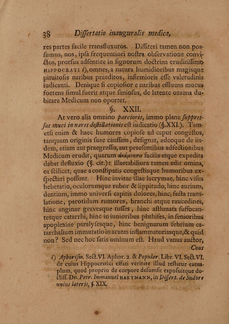 res partes facile transfiuxuros. Diffiteri tamen non pos- fumus, nos, ipfa frequentiori noftra obfervarione convi- £los, prorfus adfentire in fignorum do&amp;rina eruditiffimo Hippocrati *),omnes,a natura humidioribus magisque pituitolis naribus praeditos, infirmioris ede valetudinis iudicanti. Denique fi copiofior e naribus effluens mucus foetens limul fuerit atque faniofus, de latente ozaena du* bitare Medicum non oportet. §. XXII. At vero alia omnino parcioris, immo plane fuppres- fae muci in nares deftillationisQQ. iudicatio (§.XXL). Tam- etfi enim &amp; haec humores eopiofe ad caput congeftos, tanquam originis fuae cauflam, deiignat, adeoque de iis¬ dem, etiam aut praegreffis, aut praefentibus adfe&amp;ionibus Medicum erudit, quarum civdfmpmv facilis atque expedita dabat defluxio (§. cit.)s illaetabiliora tamen edit omina, eafcilicet, quae aconftipatis congeflisque humoribus ex- fpeetari poflunt. Hinc invitae illae lacrymae, hinc vifus hebetatio, oculorumque rubor &amp; lippitudo, hinc aurium, dentium, immo univerfl capitis dolores, hinc, fafla trans¬ latione, parotidum tumores, branchi atque raucedines, hinc anginae gravesque tuffes, hinc afthmata fuffocan- tesque catarrhi, hinc in iunioribus phthifes, in fenioribus apoplexiae paralyfesque, hinc benignarum febrium ca- tarrhalium immutatio in acutas inflammatoriasque,&amp; quid non? Sed nec hoc fatis ominum eft. Haud vanus auftor, Cous i) Aplorifm. SefLVI. Aphor. 2. &amp; Popular. Libr. VI. Seft.VI* de cuius Hippocratici effati veritate illud teftatur exem¬ plum, quod proprio de corpore defumfit expofuitque do- ftiffi Dn. Par. Immanuel hartmann, in DiJJert. de Sudore unius later is, §. XIX,