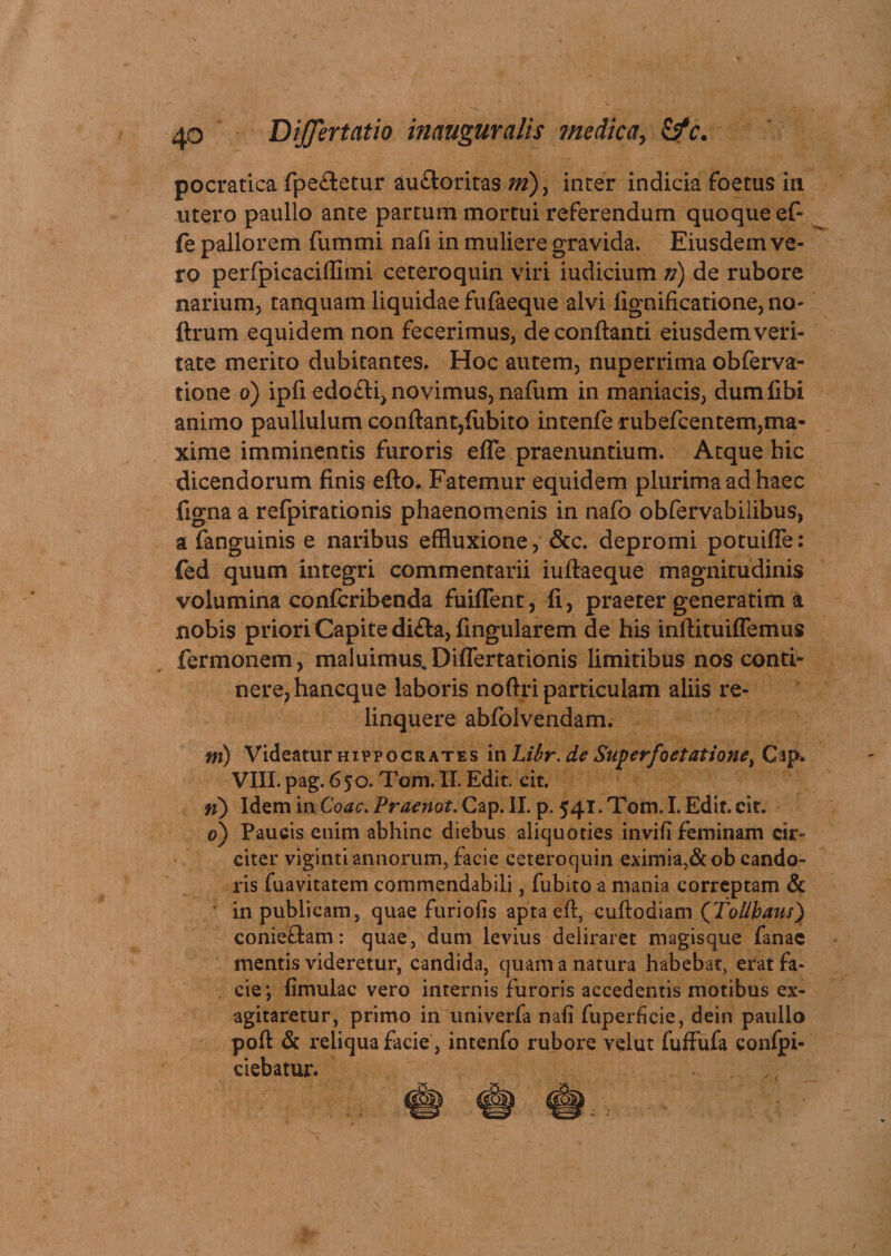pocratica fpe&etur aufloritas m) } inter indicia foetus in utero paullo ante partum mortui referendum quoque e£ fe pallorem fummi nafi in muliere gravida. Eiusdem ve¬ ro perfpicaciffimi ceteroquin viri iudicium fi) de rubore narium, tanquam liquidae fufaeque alvi lignificatione, no- ftrum equidem non fecerimus, de conflanti eiusdem veri¬ tate merito dubitantes. Hoc autem, nuperrima obferva- tione o) ipfi edofti, novimus, nafum in maniacis, dumfibi animo paullulum conflant,lubito intenfe rubefcentem,ma¬ xime imminentis furoris efle praenuntium. Atque hic dicendorum finis efto. Fatemur equidem plurima ad haec figna a refpirationis phaenomenis in nafo obfervabiiibus, a fanguinis e naribus effluxione, &c. depromi potuifle: fed quum integri commentarii iuftaeque magnitudinis volumina confcribenda fuiffent, fi, praeter generatim a nobis priori Capite di£la, fingularem de his inflituiffemus fermonem, maluimus, Diflertationis limitibus nos conti¬ nere, hancque laboris noftri particulam aliis re¬ linquere abfolvendam. ni) Videatur hippocrates in Libr. de Superfoetatione, Czp* VIII. pag. 650. Tom. II. Edit. cit. fi) Idem in Coae. Praenot. Cap. II. p. 541. Tom. I. Edit. cit. 0) Paucis enim abhinc diebus aliquoties invifi feminam cir¬ citer viginti annorum, facie ceteroquin eximia,&ob cando¬ ris fuavitatem commendabili, fubito a mania correptam & in publicam, quae furiofis apta efl, cuftodiam (jtolibaus) conie&am: quae, dum levius deliraret magisque fanae mentis videretur, candida, quam a natura habebat, erat fa- , cie; limulae vero internis furoris accedentis motibus ex¬ agitaretur, primo in univerfa nafi fuperficie, dein paullo poft & reliqua facie, intenfo rubore velut fuffufa confpi- ciebatur.