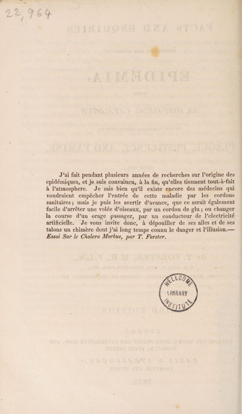 J’ai fait pendant plusieurs ann£es de reclierches sur l’origine des epid£miques, et je suis convaincu, h la fin, qu’elles tiennent tout-a-fait h. Patmosphere. Je sais bien qu’il existe encore des m^decins qui voudraient empecher l’entr^e de cette maladie par les cordons sanitaires; mais je puis les avertir d’avance, que ce serait 6galement facile d’arreter une vol4e d’oiseaux, par un cordon de glu; ou changer la course d’un orage passager, par un conducteur de l’electricitd artificielle. Je vous invite done, a d£pouiller de ses ailes et de ses talons un chim&re dont j’ai long temps connu le danger et l’illusion.— Essai Sur le Cholera Morbus, par T. Forster.