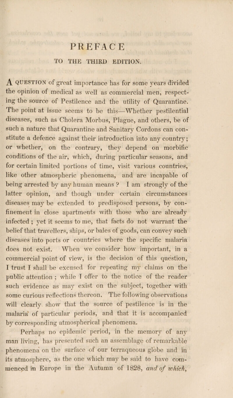 PREFACE TO THE THIRD EDITION. A QUESTION of great importance has for some years divided the opinion of medical as well as commercial men, respect¬ ing the source of Pestilence and the utility of Quarantine. The point at issue seems to be this—Whether pestilential diseases, such as Cholera Morbus, Plague, and others, be of such a nature that Quarantine and Sanitary Cordons can con¬ stitute a defence against their introduction into any country; or whether, on the contrary, they depend on morbific conditions of the air, which, during particular seasons, and for certain limited portions of time, visit various countries, like other atmospheric phenomena, and are incapable of being arrested by any human means ? I am strongly of the latter opinion, and though under certain circumstances diseases may be extended to predisposed persons, by con¬ finement in close apartments with those who are already infected ; yet it seems to me, that facts do not warrant the belief that travellers, ships, or bales of goods, can convey such diseases into ports or countries where the specific malaria does not exist. When we consider how important, in a commercial point of view, is the decision of this question, I trust I shall be excused for repeating my claims on the public attention ; while T offer to the notice of the reader such evidence as may exist on the subject, together with some curious reflections thereon. The following observations will clearly show that the source of pestilence is in the malaria of particular periods, and that it is accompanied by corresponding atmospherical phenomena. Perhaps no epidemic period, in the memory of any man living, has presented such an assemblage of remarkable phenomena on the surface of our terraqueous globe and in its atmosphere, as the one which may be said to have com¬ menced in Europe in the Autumn of 1828, and of which.