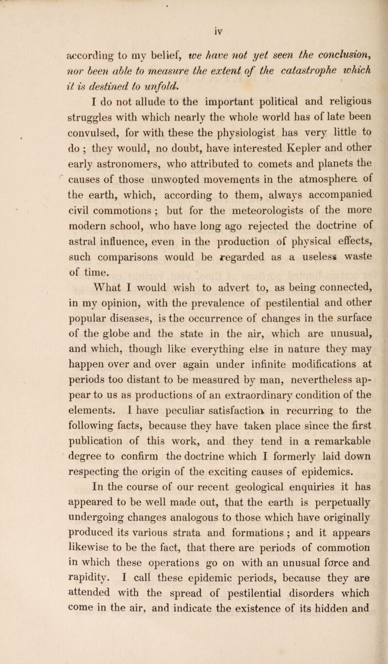 according to my belief, we have not yet seen the conclusion, nor been able to measure the extent of the catastrophe which it is destined to unfold. I do not allude to the important political and religious struggles with which nearly the whole world has of late been convulsed, for with these the physiologist has very little to do ; they would, no doubt, have interested Kepler and other early astronomers, who attributed to comets and planets the causes of those unwonted movements in the atmosphere of the earth, which, according to them, always accompanied civil commotions ; but for the meteorologists of the more modern school, who have long ago rejected the doctrine of astral influence, even in the production of physical effects, such comparisons would be regarded as a useless waste of time. What I would wish to advert to, as being connected, in my opinion, with the prevalence of pestilential and other popular diseases, is the occurrence of changes in the surface of the globe and the state in the air, which are unusual, and which, though like everything else in nature they may happen over and over again under infinite modifications at periods too distant to be measured by man, nevertheless ap¬ pear to us as productions of an extraordinary condition of the elements. I have peculiar satisfaction, in recurring to the following facts, because they have taken place since the first publication of this work, and they tend in a remarkable degree to confirm the doctrine which I formerly laid down respecting the origin of the exciting causes of epidemics. In the course of our recent geological enquiries it has appeared to be well made out, that the earth is perpetually undergoing changes analogous to those which have originally produced its various strata and formations ; and it appears likewise to be the fact, that there are periods of commotion in which these operations go on with an unusual force and rapidity. I call these epidemic periods, because they are attended with the spread of pestilential disorders which come in the air, and indicate the existence of its hidden and