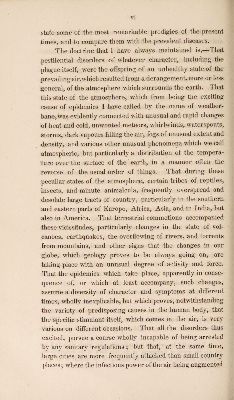 state some of the most remarkable prodigies ol the present times, and to compare them with the prevalent diseases. The doctrine that I have always maintained is,—That pestilential disorders of whatever character, including the plague itself, were the offspring of an unhealthy state.of the prevailing air,which resulted from a derangement, more or less general, of the atmosphere which surrounds the earth. That this state of the atmosphere, which from being the exciting cause of epidemics I have called by the name of weather- bane, was evidently connected with unusual and rapid changes of heat and cold, unwonted meteors, whirlwinds, waterspouts, storms, dark vapours filling the air, fogs of unusual extent and density, and various other unusual phenomena which we call atmospheric, but particularly a distribution ol the tempera¬ ture over the surface of the earth, in a manner often the reverse of the usual order of things. That during these peculiar states of the atmosphere, certain tribes of reptiles, insects, and minute animalcula, frequently overspread and desolate large tracts of country, particularly in the southern and eastern parts of Europe, Africa, Asia, and in India, but also in America. That terrestrial commotions accompanied these vicissitudes, particularly changes in the state of vol¬ canoes, earthquakes, the overflowing of rivers, and torrents from mountains, and other signs that the changes in our globe, which geology proves to be always going on, are taking place with an unusual degree of activity and force. That the epidemics which take place, apparently in conse¬ quence of, or which at least accompany, such changes, assume a diversity of character and symptoms at different times, wholly inexplicable, but which proves, notwithstanding the variety of predisposing causes in the human body, that the specific stimulant itself, which comes in the air, is very various on different occasions. That all the disorders thus excited, pursue a course wholly incapable of being arrested by any sanitary regulations ; but that, at the same time, large cities are more frequently attacked than small country places; where the infectious power of the air being augmented