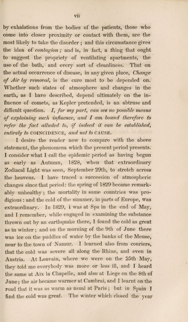 by exhalations from the bodies of the patients, those who come into closer proximity or contact with them, are the most likely to take the disorder ; and this circumstance gives the idea of contagion; and is, in fact, a thing that ought to suggest the propriety of ventilating apartments, the use of the bath, and every sort of cleanliness. That on the actual occurrence of disease, in any given place, Change of Air by removal, is the cure most to be depended on. Whether such states of atmosphere and changes in the earth, as I have described, depend ultimately on the in¬ fluence of comets, as Kepler pretended, is an abtruse and difficult question. I, for my part, can see no possible means of explaining such influence, and I am bound therefore to refer the fact alluded to, if indeed it can be established, entirely to COINCIDENCE, and not to CAUSE. I desire the reader now to compare with the above statement, the phenomena which the present period presents. I consider what I call the epidemic period as having begun as early as Autumn, 1828, when that extraordinary Zodiacal Light was seen, September 29th, to stretch across the heavens. I have traced a succession of atmospheric changes since that period: the spring of 1829 became remark¬ ably unhealthy ; the mortality in some countries was pro¬ digious : and the cold of the summer, in parts of Europe, was extraordinary. In 1829, I was at Spain the end of May, and I remember, while engaged in examining the substance thrown out by an earthquake there, I found the cold as great as in winter ; and on the morning of the 9th of June there was ice on the puddles of water by the banks of the Meuse, near to the town of Namur. I learned also from couriers, that the cold was severe all along the Rhine, and even in Austria. At Louvain, where we were on the 25th May, they told me everybody was more or less ill, and I heard the same at Aix la Chapelle, and also at Liege on the 8th of June; the air became warmer at Cambrai, and I learnt on the road that it was as warm as usual at Paris ; but in Spain I find the cold was great. The winter which closed the year