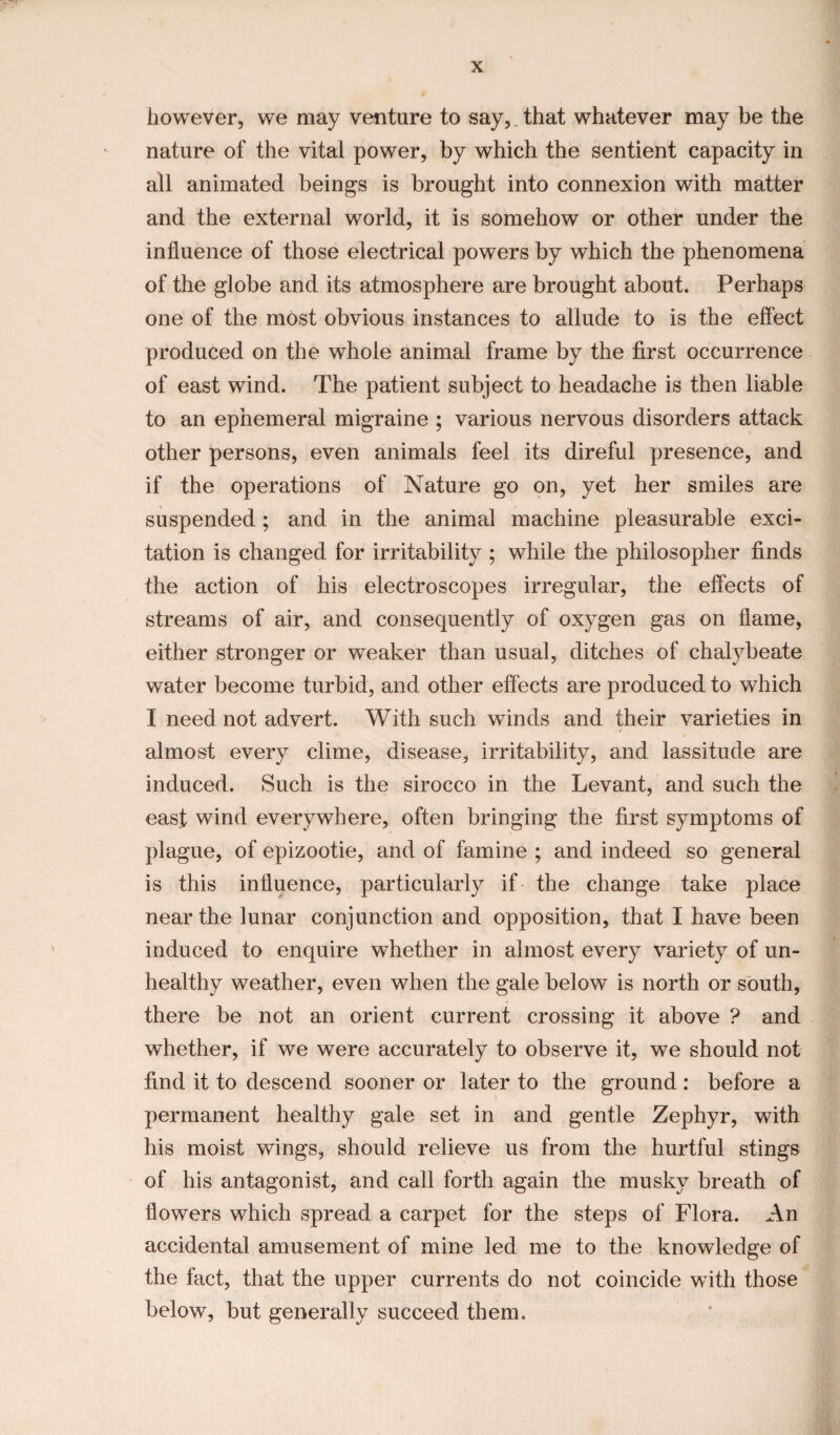 however, we may venture to say,. that whatever may be the nature of the vital power, by which the sentient capacity in all animated beings is brought into connexion with matter and the external world, it is somehow or other under the influence of those electrical powers by which the phenomena of the globe and its atmosphere are brought about. Perhaps one of the most obvious instances to allude to is the effect produced on the whole animal frame by the first occurrence of east wind. The patient subject to headache is then liable to an ephemeral migraine ; various nervous disorders attack other persons, even animals feel its direful presence, and if the operations of Nature go on, yet her smiles are suspended; and in the animal machine pleasurable exci¬ tation is changed for irritability ; while the philosopher finds the action of his electroscopes irregular, the effects of streams of air, and consequently of oxygen gas on flame, either stronger or weaker than usual, ditches of chalybeate water become turbid, and other effects are produced to which I need not advert. With such winds and their varieties in almost every clime, disease, irritability, and lassitude are induced. Such is the sirocco in the Levant, and such the east wind everywhere, often bringing the first symptoms of plague, of epizootie, and of famine ; and indeed so general is this influence, particularly if the change take place near the lunar conjunction and opposition, that I have been induced to enquire whether in almost every variety of un¬ healthy weather, even when the gale below is north or south, there be not an orient current crossing it above ? and whether, if we were accurately to observe it, we should not find it to descend sooner or later to the ground: before a permanent healthy gale set in and gentle Zephyr, with his moist wings, should relieve us from the hurtful stings of his antagonist, and call forth again the musky breath of flowers which spread a carpet for the steps of Flora. An accidental amusement of mine led me to the knowledge of the fact, that the upper currents do not coincide with those below, but generally succeed them.