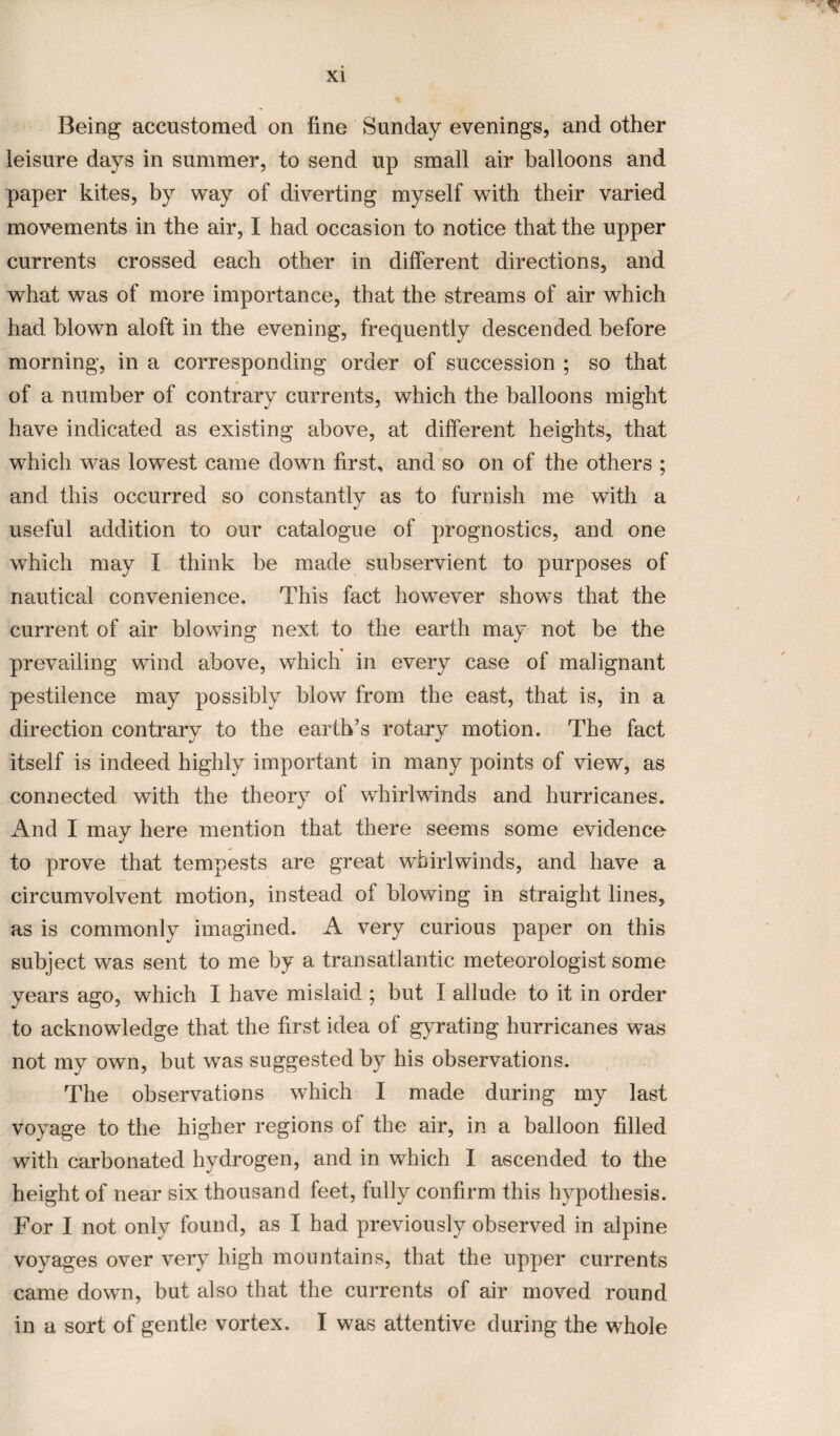 Being accustomed on fine Sunday evenings, and other leisure days in summer, to send up small air balloons and paper kites, by way of diverting myself with their varied movements in the air, I had occasion to notice that the upper currents crossed each other in different directions, and what was of more importance, that the streams of air which had blown aloft in the evening, frequently descended before morning, in a corresponding order of succession ; so that of a number of contrary currents, which the balloons might have indicated as existing above, at different heights, that which was lowest came down first, and so on of the others ; and this occurred so constantly as to furnish me with a useful addition to our catalogue of prognostics, and one which may I think be made subservient to purposes of nautical convenience. This fact however shows that the current of air blowing next to the earth may not be the prevailing wind above, which in every case of malignant pestilence may possibly blow from the east, that is, in a direction contrary to the earth’s rotary motion. The fact itself is indeed highly important in many points of view, as connected with the theory of whirlwinds and hurricanes. And I may here mention that there seems some evidence to prove that tempests are great whirlwinds, and have a circumvolvent motion, instead ol blowing in straight lines, as is commonly imagined. A very curious paper on this subject was sent to me by a transatlantic meteorologist some years ago, which I have mislaid ; but I allude to it in order to acknowledge that the first idea of gyrating hurricanes was not my own, but was suggested by his observations. The observations which I made during my last voyage to the higher regions of the air, in a balloon filled with carbonated hydrogen, and in which I ascended to the height of near six thousand feet, fully confirm this hypothesis. For I not only found, as I had previously observed in alpine voyages over very high mountains, that the upper currents came down, but also that the currents of air moved round in a sort of gentle vortex. I was attentive during the whole
