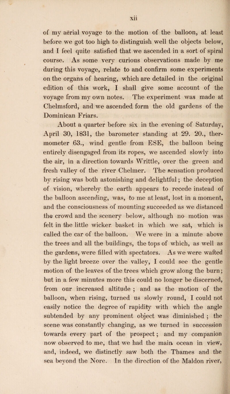 of my aerial voyage to the motion of the balloon, at least before we got too high to distinguish well the objects below, and I feel quite satisfied that we ascended in a sort of spiral course. As some very curious observations made by me during this voyage, relate to and confirm some experiments on the organs of hearing, which are detailed in the original edition of this work, I shall give some account of the voyage from my own notes. The experiment was made at Chelmsford, and we ascended form the old gardens of the Dominican Friars. About a quarter before six in the evening of Saturday, April 30, 1831, the barometer standing at 29. 20., ther¬ mometer 63., wind gentle from ESE, the balloon being entirely disengaged from its ropes, we ascended slowly into the air, in a direction towards Writtle, over the green and fresh valley of the river Chelmer. The sensation produced by rising was both astonishing and delightful; the deception of vision, whereby the earth appears to recede instead of the balloon ascending, was, to me at least, lost in a moment, and the consciousness of mounting succeeded as we distanced the crowd and the scenery below, although no motion was felt in the little wicker basket in which we sat, which is called the car of the balloon. We were in a minute above the trees and all the buildings, the tops of which, as well as the gardens, were filled with spectators. As we were wafted by the light breeze over the valley, I could see the gentle motion of the leaves of the trees which grow along the burn; but in a few minutes more this could no longer be discerned, from our increased altitude ; and as the motion of the balloon, when rising, turned us slowly round, I could not easily notice the degree of rapidity with which the angle subtended by any prominent object was diminished ; the scene was constantly changing, as we turned in succession towards every part of the prospect; and my companion now observed to me, that we had the main ocean in view, and, indeed, we distinctly saw both the Thames and the sea beyond the Nore. In the direction of the Maldon river,