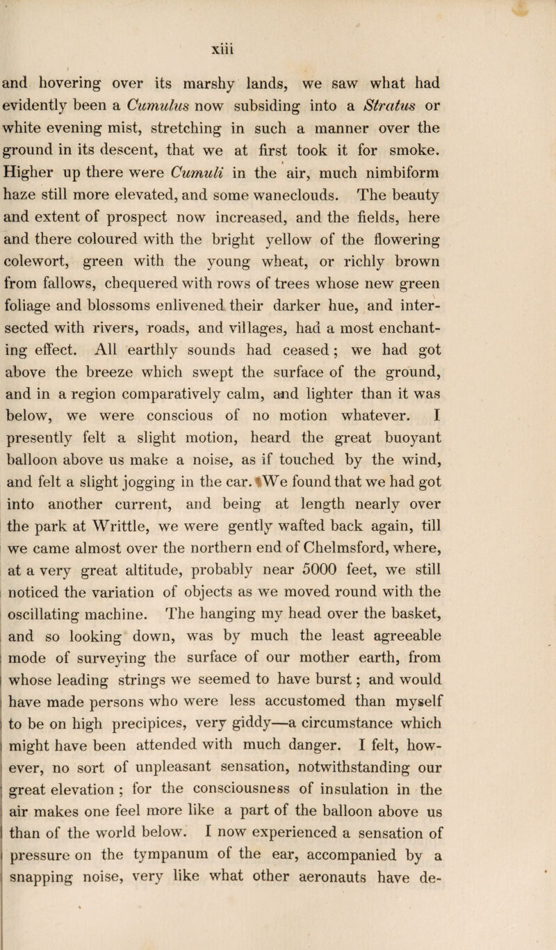 and hovering over its marshy lands, we saw what had evidently been a Cumulus now subsiding into a Stratus or white evening mist, stretching in such a manner over the ground in its descent, that we at first took it for smoke. Higher up there were Cumuli in the air, much nimbiform haze still more elevated, and some waneclouds. The beauty and extent of prospect now increased, and the fields, here and there coloured with the bright yellow of the flowering colewort, green with the young wheat, or richly brown from fallows, chequered with rows of trees whose new green foliage and blossoms enlivened their darker hue, and inter¬ sected with rivers, roads, and villages, had a most enchant¬ ing effect. All earthly sounds had ceased; we had got above the breeze which swept the surface of the ground, and in a region comparatively calm, and lighter than it was below, we were conscious of no motion whatever. I presently felt a slight motion, heard the great buoyant balloon above us make a noise, as if touched by the wind, and felt a slight jogging in the car. iWe found that we had got into another current, and being at length nearly over the park at Writtle, we were gently wafted back again, till we came almost over the northern end of Chelmsford, where, at a very great altitude, probably near 5000 feet, we still noticed the variation of objects as we moved round with the oscillating machine. The hanging my head over the basket, and so looking down, was by much the least agreeable : mode of surveying the surface of our mother earth, from i whose leading strings we seemed to have burst; and would have made persons who were less accustomed than myself i to be on high precipices, very giddy—a circumstance which ! might have been attended with much danger. I felt, how¬ ever, no sort of unpleasant sensation, notwithstanding our ; great elevation ; for the consciousness of insulation in the air makes one feel more like a part of the balloon above us I than of the world below. I now experienced a sensation of pressure on the tympanum of the ear, accompanied by a snapping noise, very like what other aeronauts have de-