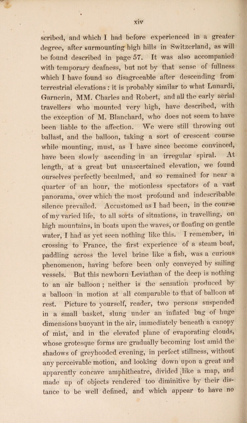 v I scribed, and which I had before experienced in a greater degree, after surmounting high hills in Switzerland, as will be found described in page 57. It was also accompanied with temporary deafness, but not by that sense of fullness which I have found so disagreeable after descending from terrestrial elevations : it is probably similar to what Lunardi, Garnerin, MM. Charles and Robert, and all the early aerial travellers who mounted very high, have described, with the exception of M. Blanchard, who does not seem to have been liable to the affection. We were still throwing out ballast, and the balloon, taking a sort of crescent course while mounting, must, as I have since become convinced, have been slowly ascending in an irregular spiral. At length, at a great but unascertained elevation, we found ourselves perfectly becalmed, and so remained for near a quarter of an hour, the motionless spectators of a vast panorama, over which the most profound and indescribable silence prevailed. Accustomed as I had been, in the course of my varied life, to all sorts of situations, in travelling, on high mountains, in boats upon the waves, or floating on gentle water, I had as yet seen nothing like this. I remember, in crossing to France, the first experience of a steam boat, paddling across the level brine like a fish, w^as a curious phenomenon, having before been only conveyed by sailing vessels. But this newborn Leviathan of the deep is nothing to an air balloon ; neither is the sensation produced by a balloon in motion at all comparable to that of balloon at rest. Picture to yourself, reader, two persons suspended in a small basket, slung under an inflated bag of huge dimensions buoyant in the air, immediately beneath a canopy of mist, and in the elevated plane of evaporating clouds, whose grotesque forms are gradually becoming lost amid the shadows of greyhooded evening, in perfect stillness, without any perceivable motion, and looking dowm upon a great and apparently concave amphitheatre, divided Jike a map, and made up of objects rendered too diminitive by their dis¬ tance to be well defined, and which appear to have no