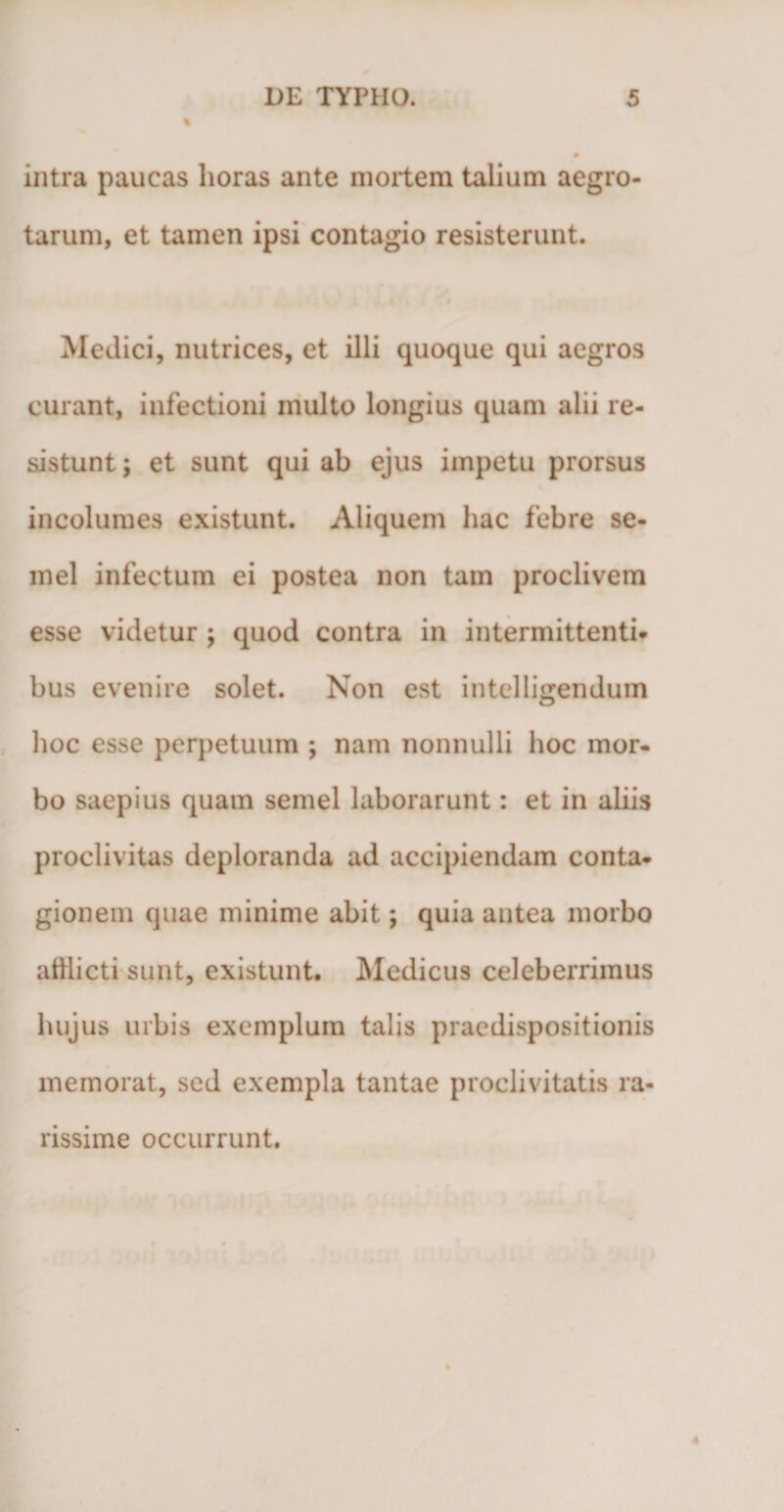 intra paucas horas ante mortem talium aegro¬ tarum, et tamen ipsi contagio resisterunt. Medici, nutrices, et illi quoque qui aegros curant, infectioni multo longius quam alii re¬ sistunt ; et sunt qui ab ejus impetu prorsus incolumes existunt. Aliquem hac febre se¬ mel infectum ei postea non tam proclivem esse videtur ; quod contra in intermittenti* bus evenire solet. Non est intelligendum hoc esse perpetuum ; nam nonnulli hoc mor¬ bo saepius quam semel laborarunt: et in aliis proclivitas deploranda ad accipiendam conta¬ gionem quae minime abit; quia antea morbo afflicti sunt, existunt. Medicus celeberrimus hujus urbis exemplum talis praedispositionis memorat, sed exempla tantae proclivitatis ra¬ rissime occurrunt.