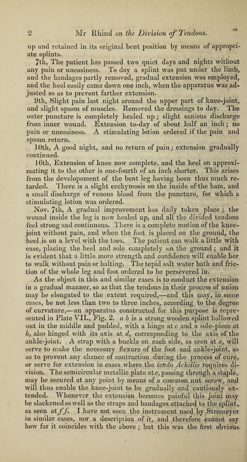 up and retained in its original bent position by means of appropri¬ ate splints. 7th, The patient has passed two quiet days and nights without any pain or uneasiness. To day a splint was put under the limb, and the bandages partly removed, gradual extension was employed, and the heel easily came down one inch, when the apparatus was ad¬ justed so as to prevent farther extension. 9th, Slight pain last night around the upper part of knee-joint, and slight spasm of muscles. Removed the dressings to day. The outer puncture is completely healed up ; slight sanious discharge from inner wound. Extension to-day of about half an inch; no pain or uneasiness. A stimulating lotion ordered if the pain and spasm return. 10th, A good night, and no return of pain; extension gradually continued. 16th, Extension of knee now complete, and the heel on approxi¬ mating it to the other is one-fourth of an inch shorter. This arises from the developement of the bent leg having been thus much re¬ tarded. There is a slight ecchymosis on the inside of-tlie ham, and a small discharge of venous blood from the puncture, for which a stimulating lotion was ordered. Nov. 7th, A gradual improvement has daily taken place ; the wound inside the leg is now healed up, and all the divided tendons feel strong and continuous. There is a complete motion of the knee- joint without pain, and when the foot is placed on the ground, the heel is on a level with the toes. The patient can walk a little with ease, placing the heel and sole completely on the ground; and it is evident that a little more strength and confidence will enable her to walk without pain or halting. The tepid salt water bath and fric¬ tion of the whole leg and foot ordered to be persevered in. As the object in this and similar cases is to conduct the extension in a gradual manner, so as that the tendons in their process of union may be elongated to the extent required,—and this may, in some cases, be not less than two to three inches, according to the degree of curvature,—an apparatus constructed for this purpose is repre¬ sented in Plate VII., Fig. 2. a b is a strong wooden splint hollowed out in the middle and padded, with a hinge at c and a sole-piece at 6, also hinged with its axis at d, corresponding to the axis of the ankle-joint. A strap with a buckle on each side, as seen at e, will serve to make the necessary flexure of the foot and ankle-joint, so as to prevent any chance of contraction during the process of cure, or serve for extension in cases where the telido Achfllis requires di¬ vision. The semicircular metallic plate ate,passing through a staple, may be secured at any point by means of a common nut screw, and will thus enable the knee-joint to be gradually and cautiously ex¬ tended. Whenever the extension becomes painful this joint may be slackened as well as the straps and bandages attached to the splint, as seen at fj. I have not seen the instrument used by Stromeyer in similar cases, nor a description of it, and therefore cannot say how far it coincides with the above ; but this was the first obvious