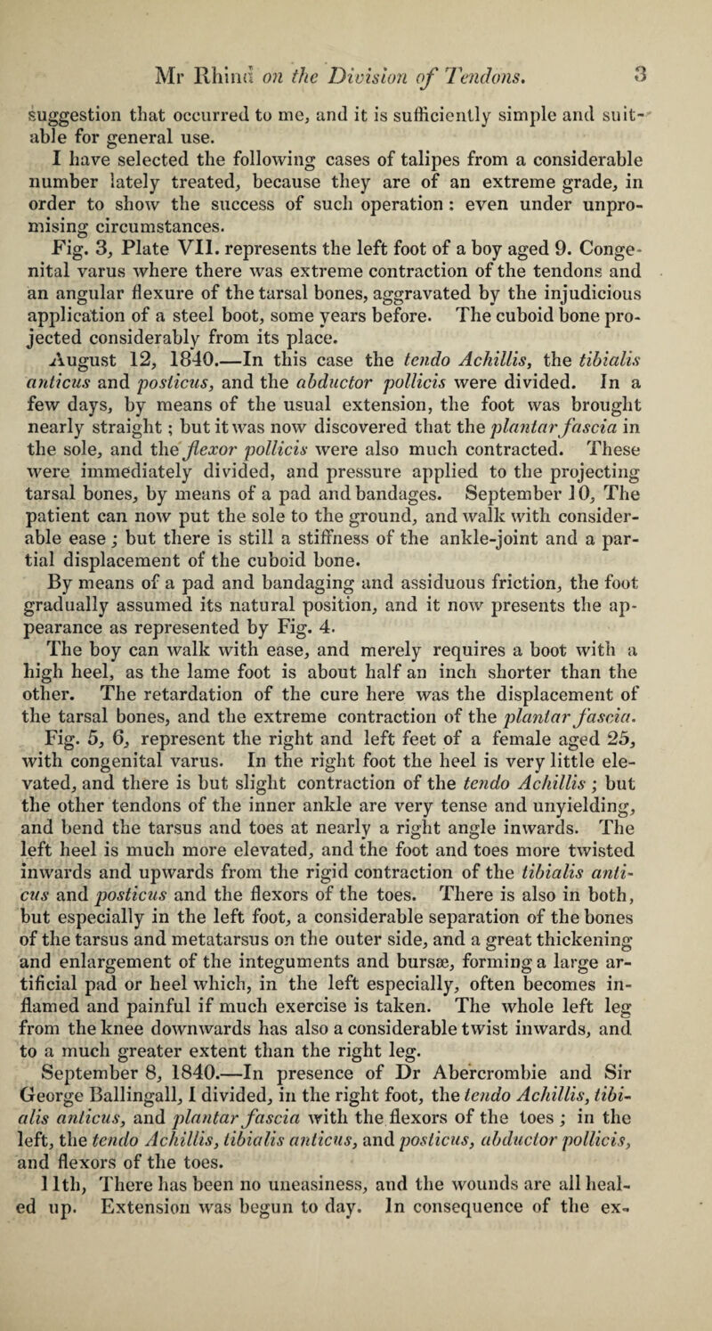 suggestion that occurred to me, and it is sufficiently simple and suit¬ able for general use. I have selected the following cases of talipes from a considerable number lately treated, because they are of an extreme grade, in order to show the success of such operation : even under unpro¬ mising circumstances. Fig. 3, Plate VII. represents the left foot of a boy aged 9. Conge¬ nital varus where there was extreme contraction of the tendons and an angular flexure of the tarsal bones, aggravated by the injudicious application of a steel boot, some years before. The cuboid bone pro¬ jected considerably from its place. August 12, 1840.—In this case the tendo Achillis, the tibialis anticus and posticus, and the abductor pollicis were divided. In a few days, by means of the usual extension, the foot was brought nearly straight; but it was now discovered that th q plantar fascia in the sole, and the flexor pollicis were also much contracted. These were immediately divided, and pressure applied to the projecting tarsal bones, by means of a pad and bandages. September 10, The patient can now put the sole to the ground, and walk with consider¬ able ease; but there is still a stiffness of the ankle-joint and a par¬ tial displacement of the cuboid bone. By means of a pad and bandaging and assiduous friction, the foot gradually assumed its natural position, and it now presents the ap¬ pearance as represented by Fig. 4. The boy can walk with ease, and merely requires a boot with a high heel, as the lame foot is about half an inch shorter than the other. The retardation of the cure here was the displacement of the tarsal bones, and the extreme contraction of the plantar fascia. Fig. 5, 6, represent the right and left feet of a female aged 25, with congenital varus. In the right foot the heel is very little ele¬ vated, and there is but slight contraction of the tendo Achillis; but the other tendons of the inner ankle are very tense and unyielding, and bend the tarsus and toes at nearly a right angle inwards. The left heel is much more elevated, and the foot and toes more twisted inwards and upwards from the rigid contraction of the tibialis anti¬ cus and posticus and the flexors of the toes. There is also in both, but especially in the left foot, a considerable separation of the bones of the tarsus and metatarsus on the outer side, and a great thickening and enlargement of the integuments and bursae, forming a large ar¬ tificial pad or heel which, in the left especially, often becomes in¬ flamed and painful if much exercise is taken. The whole left leg from the knee downwards has also a considerable twist inwards, and to a much greater extent than the right leg. September 8, 1840.—In presence of Dr Abercrombie and Sir George Ballingall, I divided, in the right foot, the tendo Achillis, tibi¬ alis anticus, and plantar fascia with the flexors of the toes ; in the left, the tendo Achillis, tibialis anticus, and posticus, abductor pollicis, and flexors of the toes. 11th, There has been no uneasiness, and the wounds are ail heal¬ ed up. Extension was begun to day. In consequence of the ex-