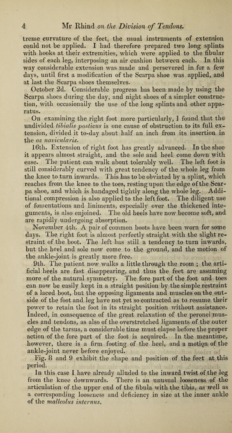 treme curvature of the feet, the usual instruments of extension could not be applied. I had therefore prepared two long splints with hooks at their extremities, which were applied to the fibular sides of each leg, interposing an air cushion between each. In this way considerable extension was made and persevered in for a few days, until first a modification of the Scarpa shoe was applied, and at last the Scarpa shoes themselves. October 2d. Considerable progress has been made by using the Scarpa shoes during the day, and night shoes of a simpler construc¬ tion, with occasionally the use of the long splints and other appa¬ ratus. On examining the right foot more particularly, ] found that the undivided tibialis posticus is one cause of obstruction to its full ex¬ tension, divided it to-day about half an inch from its insertion in the os navicularis. 16th. Extension of right foot has greatly advanced. In the shoe it appears almost straight, and the sole and heel come down with ease. The patient can walk about tolerably well. The left foot is still considerably curved with great tendency of the whole leg from the knee to turn inwards. This has to be obviated by a splint, which reaches from the knee to the toes, resting upon the edge of the Scar¬ pa shoe, and which is bandaged tightly along the whole leg. Addi¬ tional compression is also applied to the left foot. The diligent use of fomentations and liniments, especially over the thickened inte¬ guments, is also enjoined. The old heels have now become soft, and are rapidly undergoing absorption. November 4th. A pair of common boots have been worn for some days. The right foot is almost perfectly straight with the slight re¬ straint of the boot. The left has still a tendency to turn inwards, but the heel and sole now come to the ground, and the motion of the ankle-joint is greatly more free. 9th. The patient now walks a little through the room ; the arti¬ ficial heels are fast disappearing, and thus the feet are assuming more of the natural symmetry. The fore part of the foot and toes can now be easily kept in a straight position by the simple restraint of a laced boot, but the opposing ligaments and muscles on the out¬ side of the foot and leg have not yet so contracted as to resume their power to retain the foot in its straight position without assistance. Indeed, in consequence of the great relaxation of the peronei mus¬ cles and tendons, as also of the overstretched ligaments of the outer edge of the tarsus, a considerable time must elapse before the proper action of the fore part of the foot is acquired. In the meantime, however, there is a firm footing of the heel, and a motion of the ankle-joint never before enjoyed. Fig. 8 and 9 exhibit the shape and position of the feet at this period. In this case I have already alluded to the inward twist of the leg from the knee downwards. There is an unusual looseness of the articulation of the upper end of the fibula with the tibia, as well as a corresponding looseness and deficiency in size at the inner ankle of the malleolus internus.