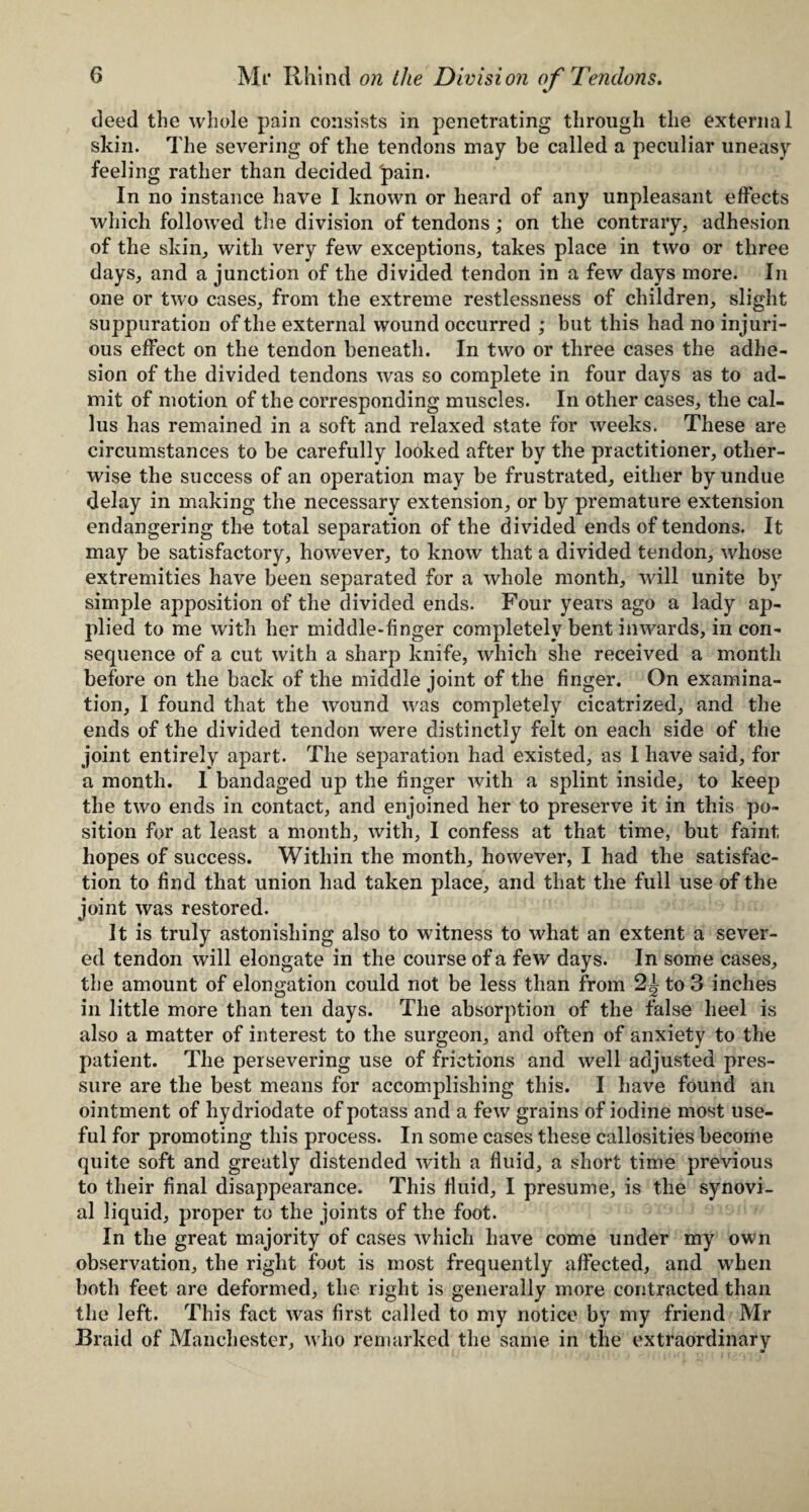 deed the whole pain consists in penetrating through the external skin. The severing of the tendons may be called a peculiar uneasy feeling rather than decided pain. In no instance have I known or heard of any unpleasant effects which followed the division of tendons; on the contrary, adhesion of the skin, with very few exceptions, takes place in two or three days, and a junction of the divided tendon in a few days more. In one or two cases, from the extreme restlessness of children, slight suppuration of the external wound occurred ; but this had no injuri¬ ous effect on the tendon beneath. In two or three cases the adhe¬ sion of the divided tendons was so complete in four days as to ad¬ mit of motion of the corresponding muscles. In other cases, the cal¬ lus has remained in a soft and relaxed state for weeks. These are circumstances to be carefully looked after by the practitioner, other¬ wise the success of an operation may be frustrated, either by undue delay in making the necessary extension, or by premature extension endangering the total separation of the divided ends of tendons. It may be satisfactory, however, to know that a divided tendon, whose extremities have been separated for a whole month, will unite by simple apposition of the divided ends. Four years ago a lady ap¬ plied to me with her middle-finger completely bent inwards, in con¬ sequence of a cut with a sharp knife, which she received a month before on the back of the middle joint of the finger. On examina¬ tion, I found that the wound was completely cicatrized, and the ends of the divided tendon were distinctly felt on each side of the joint entirely apart. The separation had existed, as I have said, for a month. 1 bandaged up the finger with a splint inside, to keep the two ends in contact, and enjoined her to preserve it in this po¬ sition for at least a month, with, I confess at that time, but faint hopes of success. Within the month, however, I had the satisfac¬ tion to find that union had taken place, and that the full use of the joint was restored. It is truly astonishing also to witness to what an extent a sever¬ ed tendon will elongate in the course of a few days. In some cases, the amount of elongation could not be less than from to 3 inches in little more than ten days. The absorption of the false heel is also a matter of interest to the surgeon, and often of anxiety to the patient. The persevering use of frictions and well adjusted pres¬ sure are the best means for accomplishing this. I have found an ointment of hydriodate of potass and a few grains of iodine most use¬ ful for promoting this process. In some cases these callosities become quite soft and greatly distended with a fluid, a short time previous to their final disappearance. This fluid, I presume, is the synovi¬ al liquid, proper to the joints of the foot. In the great majority of cases which have come under my own observation, the right foot is most frequently affected, and when both feet are deformed, the light is generally more contracted than the left. This fact was first called to my notice by my friend Mr Braid of Manchester, who remarked the same in the extraordinary