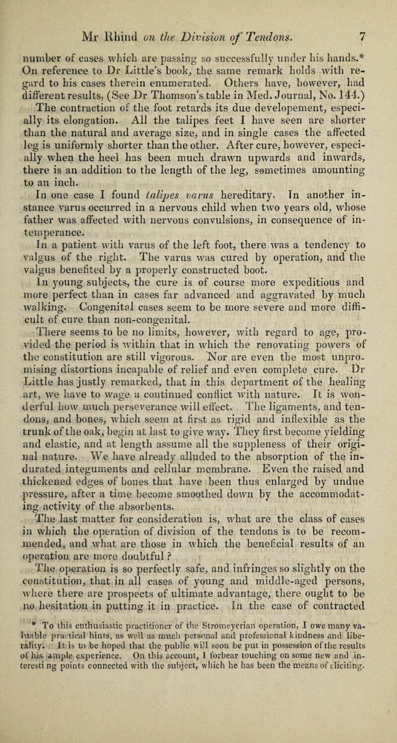 number of cases which are passing so successfully under his hands.*' On reference to Dr Little’s book, the same remark holds with re¬ gard to his cases therein enumerated. Others have, however, had different results. (See Dr Thomson’s table in Med. Journal, No. 144.) The contraction of the foot retards its due developement, especi¬ ally its elongation. All the talipes feet I have seen are shorter than the natural and average size, and in single cases the affected leg is uniformly shorter than the other. After cure, however, especi¬ ally when the heel has been much drawn upwards and inwards, there is an addition to the length of the leg, sometimes amounting to an inch. In one case I found talipes earns hereditary. In another in¬ stance varus occurred in a nervous child when two years old, whose father was affected with nervous convulsions, in consequence of in¬ temperance. In a patient with varus of the left foot, there was a tendency to valgus of the right. The varus was cured by operation, and the valgus benefited by a properly constructed boot. In young subjects, the cure is of course more expeditious and more perfect than in cases far advanced and aggravated by much walking. Congenital cases seem to be more severe and more diffi¬ cult of cure than non-congenital. There seems to be no limits, however, with regard to age, pro¬ vided the period is within that in which the renovating powers of the constitution are still vigorous. Nor are even the most unpro¬ mising distortions incapable of relief and even complete cure. Dr Little has justly remarked, that in this department of the healing art, we have to wage a continued conflict with nature. It is won¬ derful how much perseverance will effect. The ligaments, and ten¬ dons, and bones, which seem at first as rigid and inflexible as the trunk of the oak, begin at last to give way. They first become yielding and elastic, and at length assume all the suppleness of their origi¬ nal nature. We have already alluded to the absorption of the in¬ durated integuments and cellular membrane. Even the raised and thickened edges of bones that have been thus enlarged by undue pressure, after a time become smoothed down by the accommodat¬ ing activity of the absorbents. The last matter for consideration is, what are the class of cases in which the operation of division of the tendons is to be recom¬ mended, and what are those in which the beneficial results of an operation are more doubtful ? The operation is so perfectly safe, and infringes so slightly on the constitution, that in all cases of young and middle-aged persons, where there are prospects of ultimate advantage, there ought to be no hesitation in putting it in practice. In the case of contracted * To this enthusiastic practitioner of the Stromeyerian operation, I owe many va¬ luable practical hints, as well as much personal and professional kindness and libe¬ rality. It is to be hoped that the public will soon be put in possession of the results of his ample experience. On this account, I forbear touching on some new and in- teresti ng points connected with the subject, which he has been the means of eliciting.