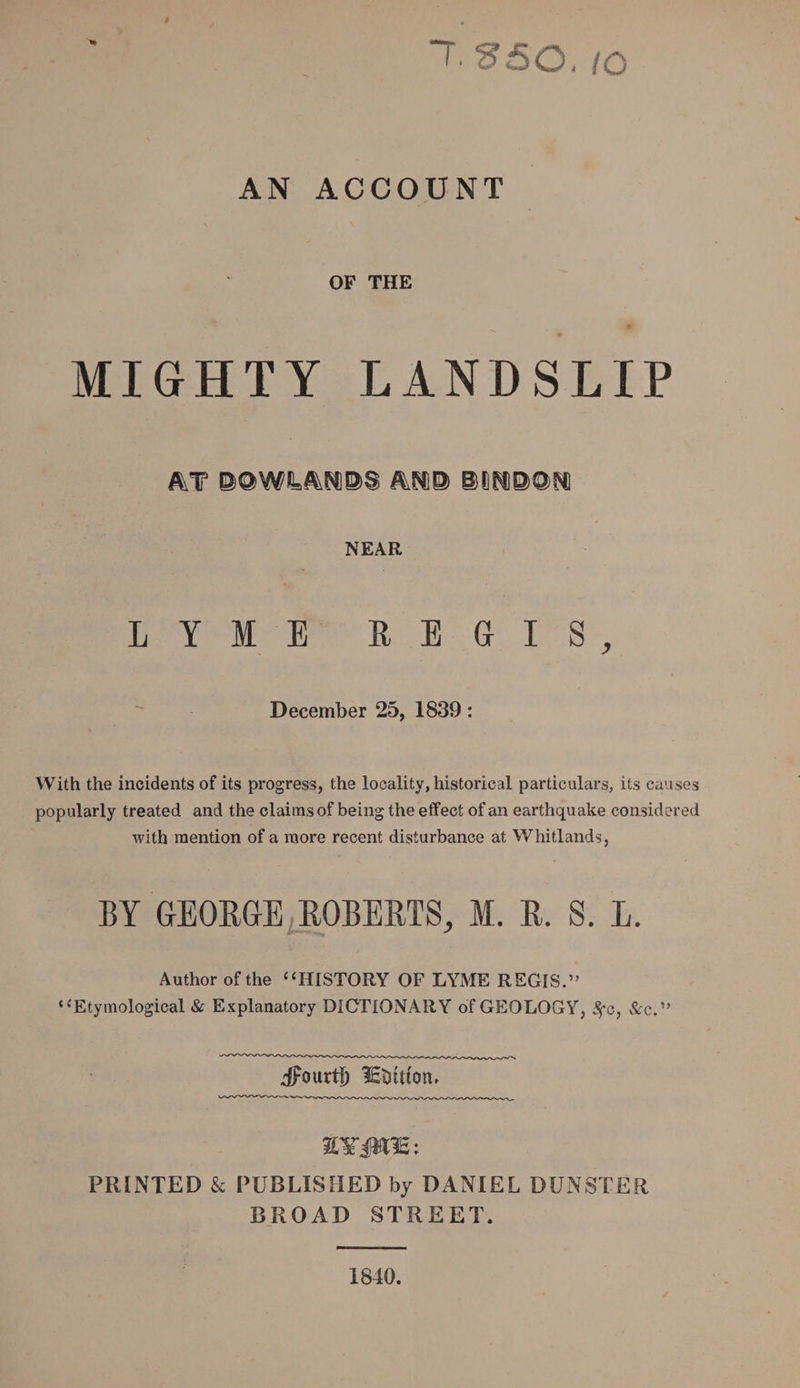 “T.SSO./O AN ACCOUNT OF THE MIGHTY LANDSLIP &amp;T BOmANBS &amp;N1® ©l)K]0>Q>N) NEAR LYME REGIS, December 25, 1839: With the incidents of its progress, the locality, historical particulars, its causes popularly treated and the claims of being the effect of an earthquake considered with mention of a more recent disturbance at Whitlands, BY GEORGE ROBERTS, M. R. S. L. Author of the “HISTORY OF LYME REGIS.” “Etymological &amp; Explanatory DICTIONARY of GEOLOGY, Sfo, &amp;c.” ifourtl) lEbtltotu PRINTED &amp; PUBLISHED by DANIEL DUNSTER BROAD STREET. 1840.