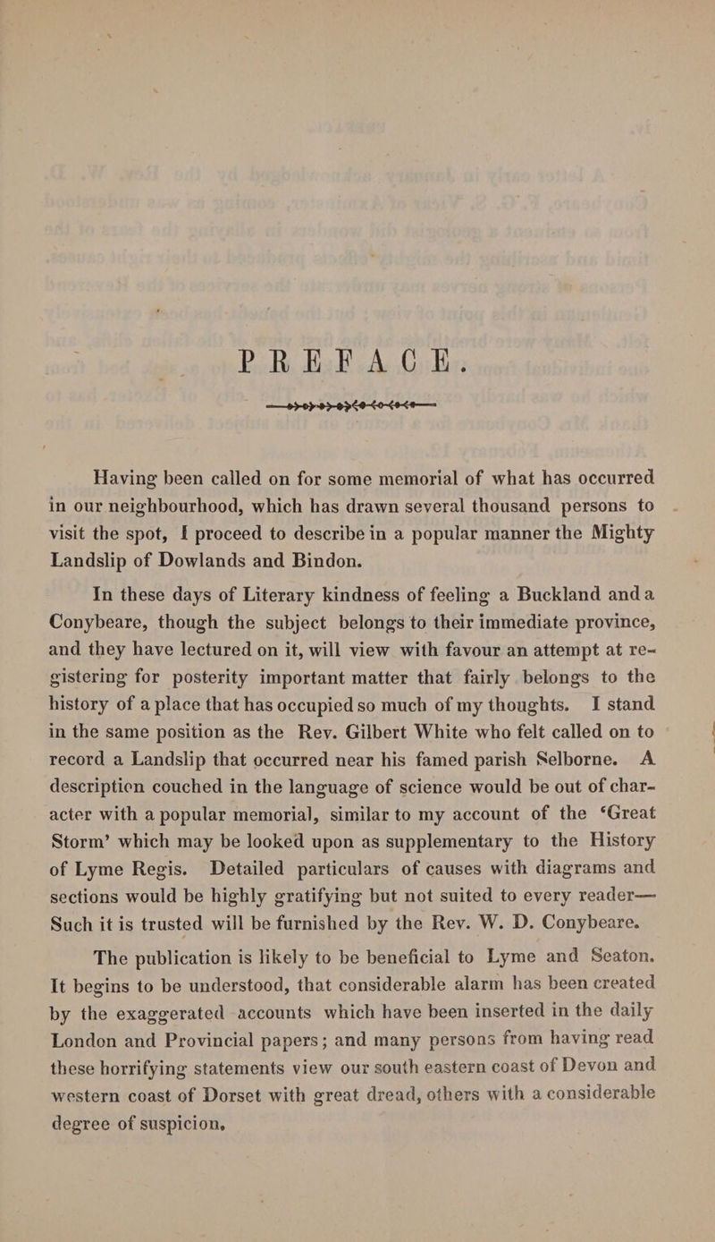 PREFACE. -»>-o>+—■ Having been called on for some memorial of what has occurred in our neighbourhood, which has drawn several thousand persons to visit the spot, I proceed to describe in a popular manner the Mighty Landslip of Dowlands and Bindon. In these days of Literary kindness of feeling a Buckland and a Conybeare, though the subject belongs to their immediate province, and they have lectured on it, will view with favour an attempt at re¬ gistering for posterity important matter that fairly belongs to the history of a place that has occupied so much of my thoughts. I stand in the same position as the Rev. Gilbert White who felt called on to record a Landslip that occurred near his famed parish Selborne. A description couched in the language of science would be out of char¬ acter with a popular memorial, similar to my account of the ‘Great Storm’ which may be looked upon as supplementary to the History of Lyme Regis. Detailed particulars of causes with diagrams and sections would be highly gratifying but not suited to every reader— Such it is trusted will be furnished by the Rev. W. D. Conybeare. The publication is likely to be beneficial to Lyme and Seaton. It begins to be understood, that considerable alarm has been created by the exaggerated accounts which have been inserted in the daily London and Provincial papers; and many persons from having read these horrifying statements view our south eastern coast of Devon and western coast of Dorset with great dread, others with a considerable degree of suspicion.