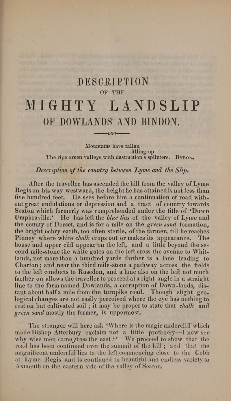 DESCRIPTION OF THE MIGHTY LANDSLIP OF DOWLANDS AND BINDON. -000- Mountains have fallen filling up The ripe green valleys with destruction’s splinters. Byron. Description of the country between Lyme and the Slip. After the traveller has ascended the hill from the valley of Lyme Regis on his way westward, the height he has attained is not less than five hundred feet. He sees before him a continuation of road with¬ out great undulations or depression and a tract of country towards Seaton which formerly was comprehended under the title of ‘Down Umphraville.’ He has left the blue lias of the valley of Lyme and the county of Dorset, and is for a mile on the green sand formation, the bright ochry earth, too often sterile, of the farmer, till he reaches Pinney where white chalk crops out or makes its appearance. The house and upper cliff appear on the left, and a little beyond the se¬ cond mile-stone the white gates on the left cross the avenue to Whit- lands, not more than a hundred yards farther is a lane leading to Charton ; and near the third mile-stone a pathway across the fields to the left conducts to Rusedon, and a lane also on the left not much farther on allows the traveller to proceed at a right angle in a straight line to the farm named Rowlands, a corruption of Dowrn-lands, dis¬ tant about half a mile from the turnpike road. Though slight geo¬ logical changes are not easily perceived where the eye has nothing to rest on but cultivated soil ; it may be proper to state that chalk and green sand mostly the former, is uppermost. The stranger will here ask ‘Where is the magic undercliff which made Bishop Atterbury exclaim not a little profanely—I now see why wise men came from the east ? ’ We proceed to show that the road has been continued over the summit of the hill ; and that the magnificent undercliff lies to the left commencing close to the Cobb at Lyme Regis and is continued in beautiful and endless variety to Axmouth on the eastern side of the valley of Seaton.