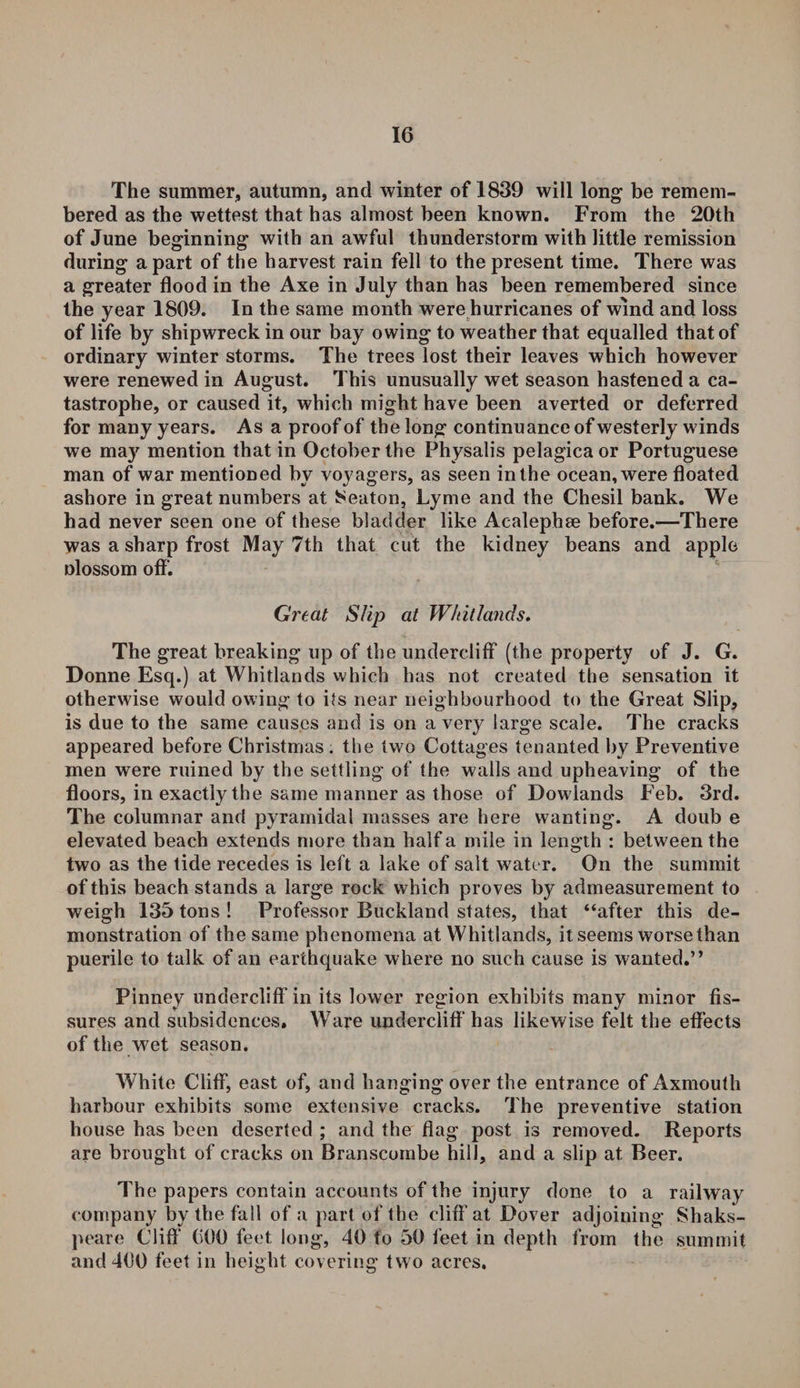 The summer, autumn, and winter of 1839 will long be remem¬ bered as the wettest that has almost been known. From the 20th of June beginning with an awful thunderstorm with little remission during apart of the harvest rain fell to the present time. There was a greater flood in the Axe in July than has been remembered since the year 1809. In the same month were hurricanes of wind and loss of life by shipwreck in our bay owing to weather that equalled that of ordinary winter storms. The trees lost their leaves which however were renewed in August. This unusually wet season hastened a ca¬ tastrophe, or caused it, which might have been averted or deferred for many years. As a proof of the long continuance of westerly winds we may mention that in October the Physalis pelagicaor Portuguese man of war mentioned by voyagers, as seen in the ocean, were floated ashore in great numbers at 8eaton, Lyme and the Chesil bank. We had never seen one of these bladder like Acalephae before.—There was a sharp frost May 7th that cut the kidney beans and apple nlossom off. Great Slip at Whitlands. The great breaking up of the undercliff (the property of J. G. Donne Esq.) at Whitlands which has not created the sensation it otherwise would owing to its near neighbourhood to the Great Slip, is due to the same causes and is on a very large scale. The cracks appeared before Christmas . the two Cottages tenanted by Preventive men were ruined by the settling of the walls and upheaving of the floors, in exactly the same manner as those of Dowlands Feb. 3rd. The columnar and pyramidal masses are here wanting. A doub e elevated beach extends more than half a mile in length : between the two as the tide recedes is left a lake of salt water. On the summit of this beach stands a large rock which proves by admeasurement to weigh 135 tons ! Professor Buckland states, that “after this de¬ monstration of the same phenomena at Whitlands, it seems worse than puerile to talk of an earthquake where no such cause is wanted.” Pinney undercliff in its lower region exhibits many minor fis¬ sures and subsidences. Ware undercliff has likewise felt the effects of the wet season. White Cliff, east of, and hanging over the entrance of Axmouth harbour exhibits some extensive cracks. The preventive station house has been deserted ; and the flag post is removed. Reports are brought of cracks on Branscombe hill, and a slip at Beer. The papers contain accounts of the injury done to a railway company by the fall of a part of the cliff1 at Dover adjoining Shaks- peare Cliff1 600 feet long, 40 to 50 feet in depth from the summit and 400 feet in height covering two acres.