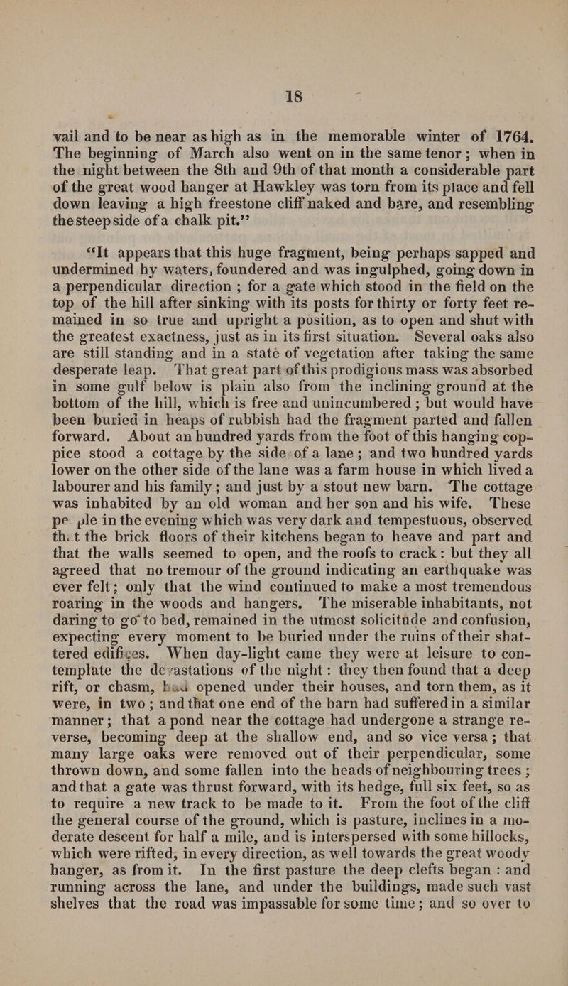 vail and to be near as high as in the memorable winter of 1764. The beginning of March also went on in the same tenor; when in the night between the 8th and 9th of that month a considerable part of the great wood hanger at Hawkley was torn from its place and fell down leaving a high freestone cliff naked and bare, and resembling the steep side of a chalk pit.” “It appears that this huge fragment, being perhaps sapped and undermined hy waters, foundered and was ingulphed, goingdown in a perpendicular direction ; for a gate which stood in the field on the top of the hill after sinking with its posts for thirty or forty feet re¬ mained in so true and upright a position, as to open and shut with the greatest exactness, just as in its first situation. Several oaks also are still standing and in a state of vegetation after taking the same desperate leap. That great part of this prodigious mass was absorbed in some gulf below is plain also from the inclining ground at the bottom of the hill, which is free and unincumbered ; but would have been buried in heaps of rubbish had the fragment parted and fallen forward. About an hundred yards from the foot of this hanging cop¬ pice stood a cottage by the side of a lane ; and two hundred yards lower on the other side of the lane was a farm house in which lived a labourer and his family; and just by a stout new barn. The cottage was inhabited by an old woman and her son and his wife. These pe pie in the evening which was very dark and tempestuous, observed th< t the brick floors of their kitchens began to heave and part and that the walls seemed to open, and the roofs to crack: but they all agreed that no tremour of the ground indicating an earthquake was ever felt; only that the wind continued to make a most tremendous roaring in the woods and hangers. The miserable inhabitants, not daring to goto bed, remained in the utmost solicitude and confusion, expecting every moment to be buried under the ruins of their shat¬ tered edifices. When day-light came they were at leisure to con¬ template the devastations of the night: they then found that a deep rift, or chasm, 1 u opened under their houses, and torn them, as it were, in two ; and that one end of the barn had suffered in a similar manner; that a pond near the cottage had undergone a strange re¬ verse, becoming deep at the shallow end, and so vice versa; that many large oaks were removed out of their perpendicular, some thrown down, and some fallen into the heads of neighbouring trees ; and that a gate was thrust forward, with its hedge, full six feet, so as to require a new track to be made to it. From the foot of the cliff the general course of the ground, which is pasture, inclines in a mo¬ derate descent for half a mile, and is interspersed with some hillocks, which were rifted, in every direction, as well towards the great woody hanger, as from it. In the first pasture the deep clefts began : and running across the lane, and under the buildings, made such vast shelves that the road was impassable for some time; and so over to