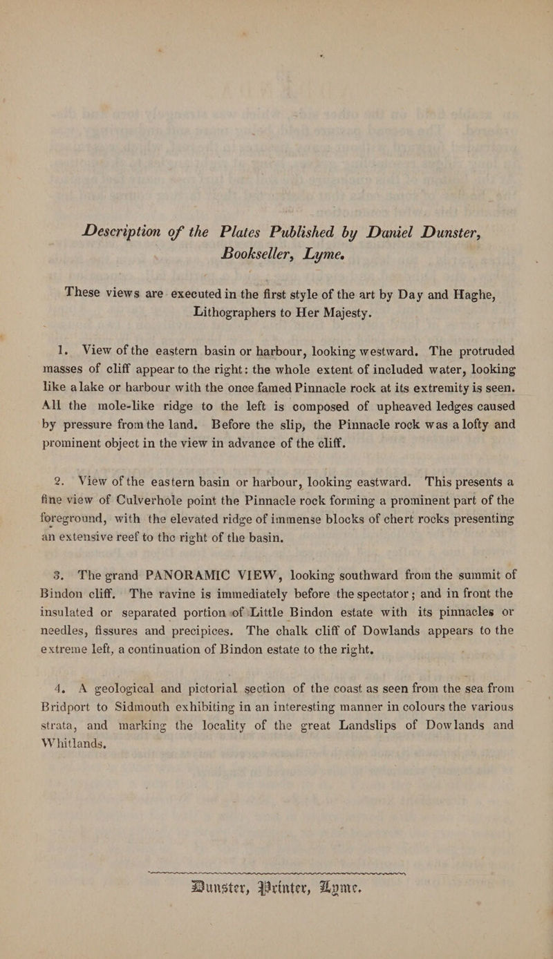 Description of the Plates Published by Daniel Dunster, Bookseller, Lyme, These views are executed in the first style of the art by Day and Haghe, Lithographers to Her Majesty. 1. View of the eastern basin or harbour, looking westward. The protruded masses of cliff appear to the right: the whole extent of included water, looking like a lake or harbour with the once famed Pinnacle rock at its extremity is seen. All the mole-like ridge to the left is composed of upheaved ledges caused by pressure from the land. Before the slip, the Pinnacle rock was a lofty and prominent object in the view in advance of the cliff. 2. View of the eastern basin or harbour, looking eastward. This presents a fine view of Culverhole point the Pinnacle rock forming a prominent part of the foreground, with the elevated ridge of immense blocks of chert rocks presenting an extensive reef to the right of the basin. 3. The grand PANORAMIC VIEW, looking southward from the summit of Bindon cliff. The ravine is immediately before the spectator; and in front the insulated or separated portion of Little Bindon estate with its pinnacles or needles, fissures and precipices. The chalk cliff of Dowlands appears to the extreme left, a continuation of Bindon estate to the right. 4. A geological and pictorial section of the coast as seen from the sea from Bridport to Sidmouth exhibiting in an interesting manner in colours the various strata, and marking the locality of the great Landslips of Dowlands and Whitlands.