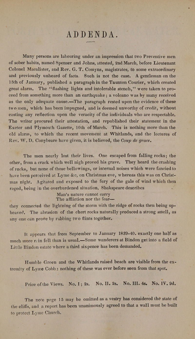 ADDENDA Many persons are labouring under an impression that two Preventive men of sober habits, named Spenser and Johns, attested, 2nd March, before Lieutenant Colonel Macalister, and Rev. G. T. Comyns, magistrates, to some extraordinary and previously unheard of facts. Such is not the case. A gentleman on the 15th of January, published a paragraph in the Taunton Courier, which created great alarm. The ‘‘flashing lights and intolerable stench,” were taken to pro¬ ceed from something more than an earthquake; a volcano was by many received as the only adequate cause.—The paragraph rested upon the evidence of these two men, which has been impugned, and is deemed unworthy of credit, without casting any reflection upon the veracity of the individuals who are respectable. The writer procured their attestation, and republished their statement in the Exeter and Plymouth Gazette, 10th of March. This is nothing more than the old alarm, to which the recent movement at Whitlands, and the lectures of Rev. W. D. Conybeare have given, it is believed, the Coup de grace. The men nearly lost their lives. One escaped from falling rocks; the other, from a crack which well nigh proved his grave. They heard the crashing of rocks, but none of those bellowings, or internal noises which were fancied to have been perceived at Lyme &c, on Christmas eve, whereas this was on Christ¬ mas night. Agitated and exposed to the fury of the gale of wind which then raged, being in the overburdened situation, Shakspeare describes Man’s nature cannot carry The affliction nor the fear— they connected the lightning of the storm with the ridge of rocks then being up- heaved. The abrasion of the chert rocks naturally produced a strong smell, as any one can prove by rubbing two flints together. It appears that from September to January 1839-40. exactly one half as much more r; in fell than is usual.—Some wanderers at Bindon get into a field of Little Bindon estate where a third sixpence has been demanded. Humble Green and the Whitlands raised beach are visible from the ex¬ tremity of Lyme Cobb : nothing of these was ever before seen from that spot. Price of the Views. No. I; 2s. No. II. 2s. No. III. 4s. No. IV. 9d. The no’e page 15 may be omitted as a vestry has considered the state of the cliffs, and a report has been unanimously agreed to that a wall must be built to protect Lyme Church.