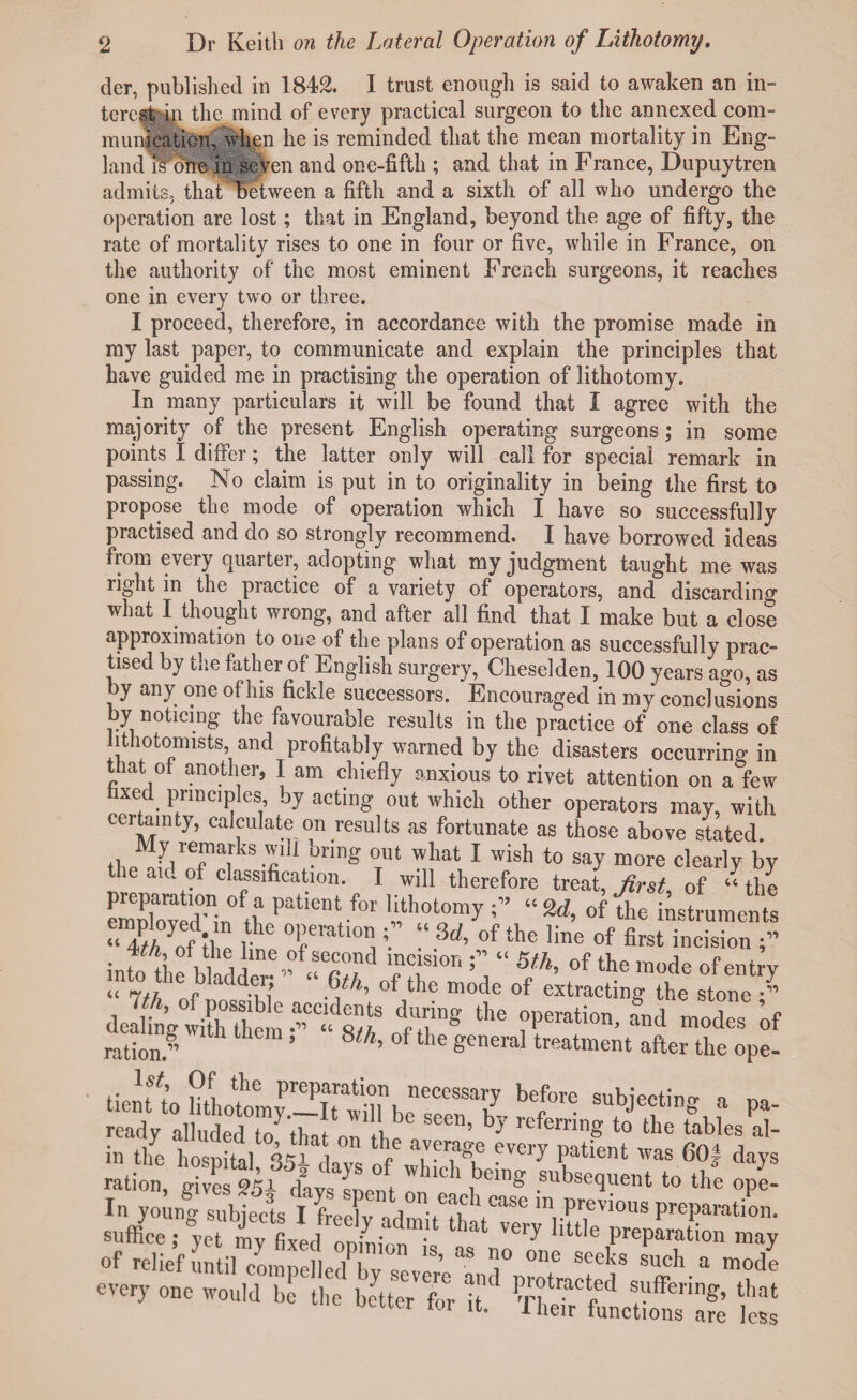 der, published in 1842. I trust enough is said to awaken an in¬ terest in the mind of every practical surgeon to the annexed com¬ munication, when he is reminded that the mean mortality in Eng¬ land il'one in seven and one-fifth ; and that in France, Dupuytren admits, thaF'bctwcen a fifth and a sixth of all who undergo the operation are lost; that in England, beyond the age of fifty, the rate of mortality rises to one in four or five, while in France, on the authority of the most eminent French surgeons, it reaches one in every two or three. I proceed, therefore, in accordance with the promise made in my last paper, to communicate and explain the principles that have guided me in practising the operation of lithotomy. In many particulars it will be found that I agree with the majority of the present English operating surgeons; in some points I differ; the latter only will call for special remark in passing. No claim is put in to originality in being the first to propose the mode of operation which I have so successfully practised and do so strongly recommend. I have borrowed ideas from every quarter, adopting what my judgment taught me was right in the practice of a variety of operators, and discarding what I_ thought wrong, and after all find that I make but a close approximation to one of the plans of operation as successfully prac¬ tised by the father of English surgery, Cheselden, 100 years ago, as by any one of his fickle successors. Encouraged in my conclusions by noticing the favourable results in the practice of one class of jithotomists and profitably warned by the disasters occurring in that of another, I am chiefly anxious to rivet attention on a few faxed principles, by acting out which other operators may, with certainty, calculate on results as fortunate as those above stated. My remarks wdt bring out what I wish to say more clearly by aiu of classification. I will therefore treat, first, of “the SSTinth Patlent,f°r ^h0tQ0my “**> °f instruments «7th of C1 ne Tatloni^ of the line of first Vision 4//, of the line of second incision f “ 5th, of the mode of entry “ 7// 10 r aC dTi mode of extracting the stone ‘r> a JKrsi t,r*ii» u ration.’’ ’ 8^. of the general treatment after the ope- tient to uLtnyP-TSl^3rs::r^ beff°re SUbjeCr.tin® 1 Pa' readv allnded ™u“!een» b? refemng to the tables al- In yo^ rabfe&TOTCaSe !n Previ0us Preparation, suffice; yet Tr ied olh n” ^ Very 'iU,e Preparation may of relief Tti] compelledTv  r “ n° 0e SCeks Such a ™de ™,,. „„„ ™,d b,b'«„7'