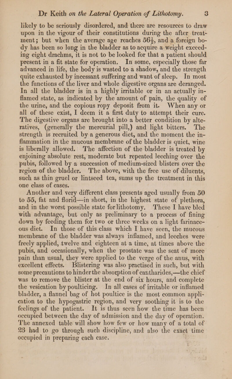 likely to be seriously disordered, and there are resources to draw upon in the vigour of their constitutions during the after treat¬ ment; but when the average age reaches 56J, and a foreign bo¬ dy has been so long in the bladder as to acquire a weight exceed¬ ing eight drachms, it is not to be looked for that a patient should present in a fit state for operation. In some, especially those far advanced in life, the body is wasted to a shadow, and the strength quite exhausted by incessant suffering and want of sleep. In most the functions of the liver and whole digestive organs are deranged. In all the bladder is in a highly irritable or in an actually in¬ flamed state, as indicated by the amount of pain, the quality of the urine, and the copious ropy deposit from it. When any or all of these exist, I deem it a first duty to attempt their cure. The digestive organs are brought into a better condition by alte¬ ratives, (generally the mercurial pill,) and light bitters. The strength is recruited by a generous diet, and the moment the in¬ flammation in the mucous membrane of the bladder is quiet, wine is liberally allowed. The affection of the bladder is treated by enjoining absolute rest, moderate but repeated leeching over the pubis, followed by a succession of medium-sized blisters over the region of the bladder. The above, with the free use of diluents, such as thin gruel or lintseed tea, sums up the treatment in this one class of cases. Another and very different class presents aged usually from 50 to 55, fat and florid—in short, in the highest state of plethora, and in the worst possible state for lithotomy. These I have bled with advantage, but only as preliminary to a process of fining down by feeding them for two or three weeks on a light farinace¬ ous diet. In those of this class which I have seen, the mucous membrane of the bladder was always inflamed, and leeches were freely applied, twelve and eighteen at a time, at times above the pubis, and occasionally, when the prostate was the seat of more pain than usual, they were applied to the verge of the anus, with excellent effects. Blistering was also practised in such, but with some precautions to hinder the absorption of cantharides,—the chief was to remove the blister at the end of six hours, and complete the vesication by poulticing. In all cases of irritable or inflamed bladder, a flannel bag of hot poultice is the most common appli¬ cation to the hypogastric region, and very soothing it is to the feelings of the patient. It is thus seen how the time has been occupied between the day of admission and the day of operation. The annexed table will show how few or how many of a total of 23 had to go through such discipline, and also the exact time occupied in preparing each case.