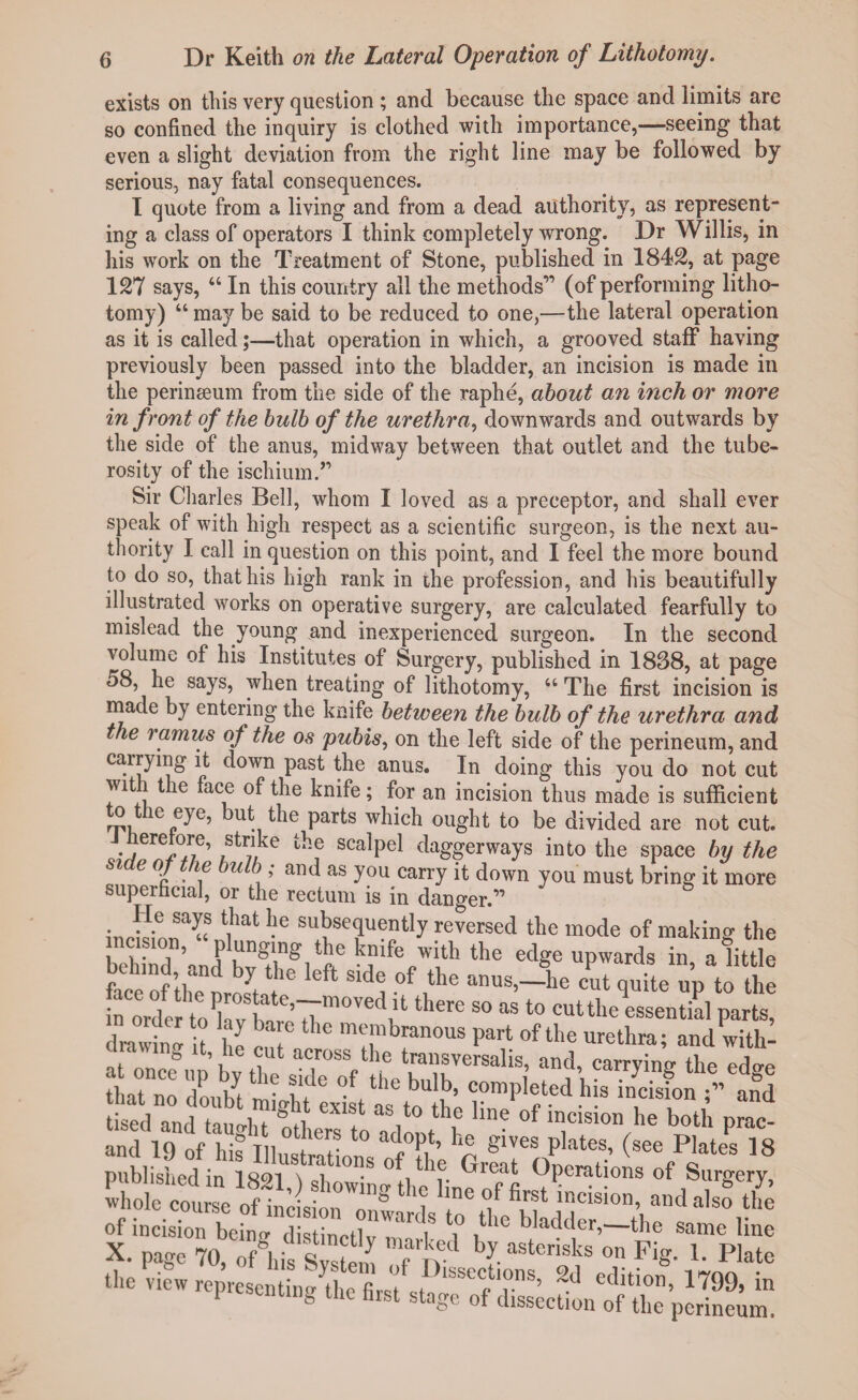 exists on this very question ; and because the space and limits are so confined the inquiry is clothed with importance,—seeing that even a slight deviation from the right line may be followed by serious, nay fatal consequences. I quote from a living and from a dead authority, as represent¬ ing a class of operators I think completely wrong. Dr Willis, in his work on the Treatment of Stone, published in 1842, at page 127 says, 44 In this country all the methods” (of performing litho¬ tomy) 44 may be said to be reduced to one,—the lateral operation as it is called;—that operation in which, a grooved staff having previously been passed into the bladder, an incision is made in the perinseum from the side of the raphe, about an inch or more in front of the bulb of the urethra, downwards and outwards by the side of the anus, midway between that outlet and the tube¬ rosity of the ischium.” Sir Charles Bell, whom I loved as a preceptor, and shall ever speak of with high respect as a scientific surgeon, is the next au¬ thority I call in question on this point, and I feel the more bound to do so, thathis high rank in the profession, and his beautifully illustrated works on operative surgery, are calculated fearfully to mislead the young and inexperienced surgeon. In the second volume of his Institutes of Surgery, published in 1888, at page 58, he says, when treating of lithotomy, 44 The first incision is made by entering the knife between the bulb of the urethra and the ramus of the os pubis, on the left side of the perineum, and carrying it down past the anus. In doing this you do not cut wit t le face of the knife; for an incision thus made is sufficient o ic eye, but the parts which ought to be divided are not cut. lerelore, strike the scalpel daggerways into the space by the side of the bulb ; and as you carry it down you must bring it more superficial, or the rectum is in danger.” iri!LSa«S t|hat subsequently reversed the mode of making the behind ’and Kwh®!'ft6 ^ufe„w‘th the e<%e upwards in, a little face of the L/' ^ -°f ,tK‘ anus>—he cut quite up to the n ordc to kvt re7rm0V'3d,'t thCTe S° aS t0 cutthe essential parts, S'lii? “ IT rte published in 1821 w ”S ^ Great °Perati°ns of Surgery, whole course of wl onT® ? llne”f first i»«Mon, and also the