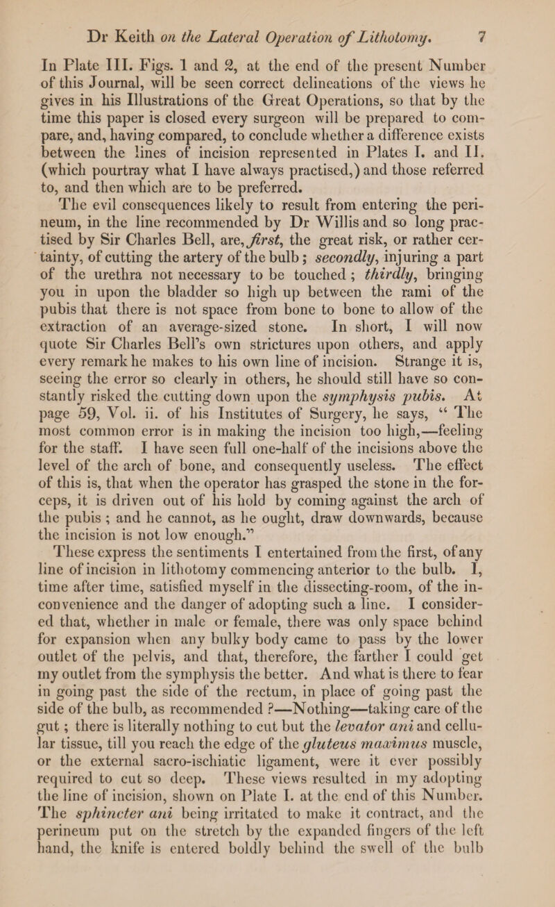 In Plate III. Figs. 1 and 2, at the end of the present Number of this Journal, will be seen correct delineations of the views he gives in his Illustrations of the Great Operations, so that by the time this paper is closed every surgeon will be prepared to com¬ pare, and, having compared, to conclude whether a difference exists between the lines of incision represented in Plates I. and II. (which pourtray what I have always practised,) and those referred to, and then which are to be preferred. The evil consequences likely to result from entering the peri¬ neum, in the line recommended by Dr Willis and so long prac¬ tised by Sir Charles Bell, are,f rst, the great risk, or rather cer¬ tainty, of cutting the artery of the bulb; secondly, injuring a part of the urethra not necessary to be touched; thirdly, bringing you in upon the bladder so high up between the rami of the pubis that there is not space from bone to bone to allow of the extraction of an average-sized stone. In short, I will now quote Sir Charles Bell's own strictures upon others, and apply every remark he makes to his own line of incision. Strange it is, seeing the error so clearly in others, he should still have so con¬ stantly risked the cutting down upon the symphysis pubis. At page 59, Vol. ii. of his Institutes of Surgery, he says, “ The most common error is in making the incision too high,—feeling for the staff. I have seen full one-half of the incisions above the level of the arch of bone, and consequently useless. The effect of this is, that when the operator has grasped the stone in the for¬ ceps, it is driven out of his hold by coming against the arch of the pubis ; and he cannot, as he ought, draw downwards, because the incision is not low enough.1’ These express the sentiments I entertained from the first, of any line of incision in lithotomy commencing anterior to the bulb. I, time after time, satisfied myself in the dissecting-room, of the in¬ convenience and the danger of adopting such a line. I consider¬ ed that, whether in male or female, there was only space behind for expansion when any bulky body came to pass by the lower outlet of the pelvis, and that, therefore, the farther I could get my outlet from the symphysis the better. And what is there to fear in going past the side of the rectum, in place of going past the side of the bulb, as recommended ?—Nothing—taking care of the gut; there is literally nothing to cut but the levator ani and cellu¬ lar tissue, till you reach the edge of the gluteus maccimus muscle, or the external sacro-ischiatic ligament, were it ever possibly required to cut so deep. These views resulted in my adopting the line of incision, shown on Plate I. at the end of this Number. The sphincter ani being irritated to make it contract, and the perineum put on the stretch by the expanded fingers of the left hand, the knife is entered boldly behind the swell of the bulb