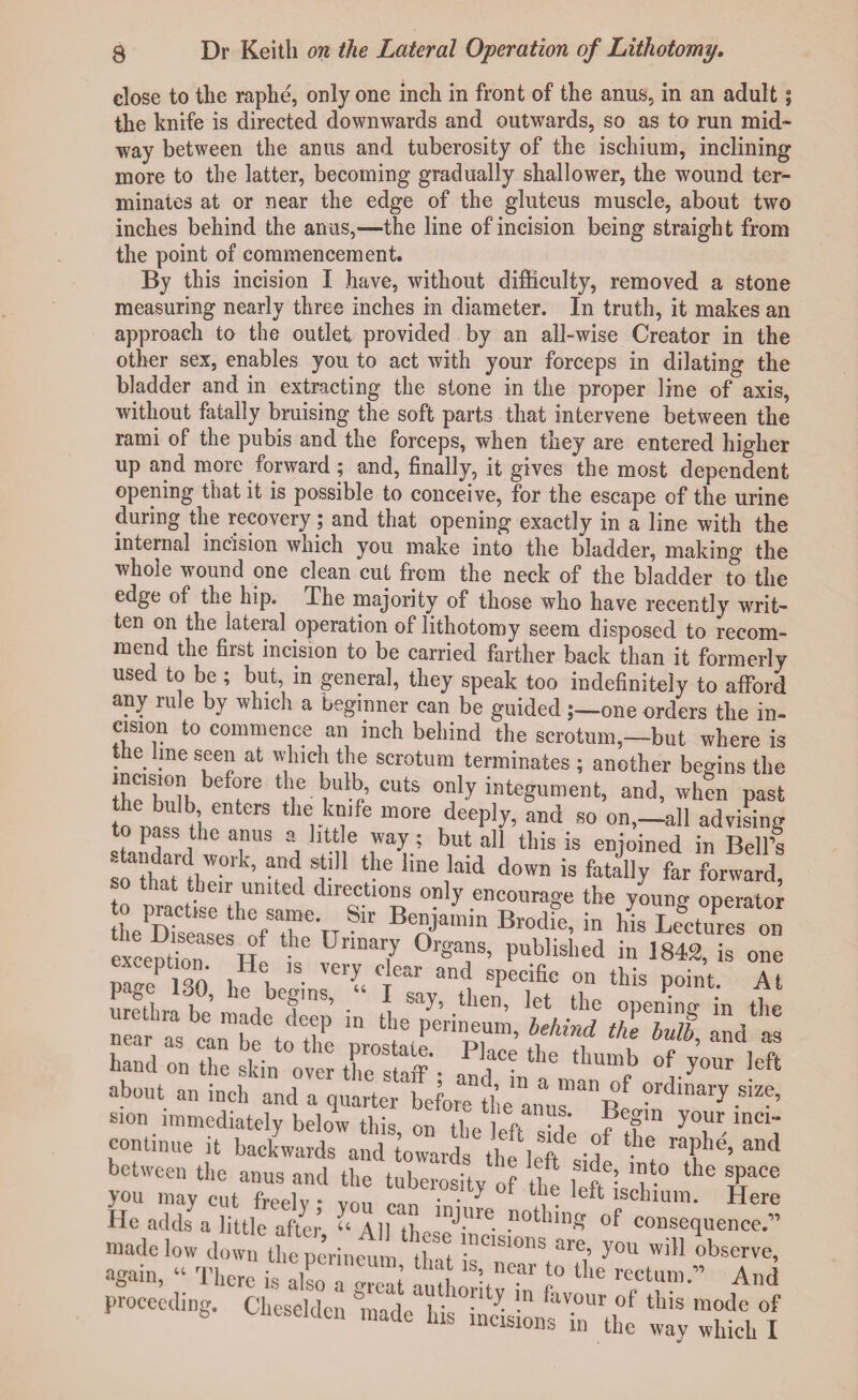 close to the raphe, only one inch in front of the anus, in an adult; the knife is directed downwards and outwards, so as to run mid¬ way between the anus and tuberosity of the ischium, inclining more to the latter, becoming gradually shallower, the wound ter^ minates at or near the edge of the gluteus muscle, about two inches behind the anus,—the line of incision being straight from the point of commencement. By this incision I have, without difficulty, removed a stone measuring nearly three inches in diameter. In truth, it makes an approach to the outlet provided by an all-wise Creator in the other sex, enables you to act with your forceps in dilating the bladder and in extracting the stone in the proper line of axis, without fatally bruising the soft parts that intervene between the rami of the pubis and the forceps, when they are entered higher up and more forward; and, finally, it gives the most dependent opening that it is possible to conceive, for the escape of the urine during the recovery; and that opening exactly in a line with the internal incision which you make into the bladder, making the whole wound one clean cut from the neck of the bladder to the edge of the hip. The majority of those who have recently writ¬ ten on the lateral operation of lithotomy seem disposed to recom¬ mend the first incision to be carried farther back than it formerly used to be ; but, in general, they speak too indefinitely to afford any rule by which a beginner can be guided one orders the in¬ cision to commence an inch behind the scrotum,—but where is the line seen at which the scrotum terminates ; another begins the in??., CUtS on)y integument, and, wh?n past to mw ti entCTS the,^,fe more d^ply, and so on,—all advising to pass the anus a little way; but all this is enjoined in Bell’s ;“rk’ a.Ddi®}!11 the hne1laid down is fatally far forward, so that their united directions only encourage the young operator LC - Sh' BeAiamin Br0dfe’ in Ws LeBctuPres on exception Wo Unal7 °rgT’ Publisl>ed in 1842, is one pa J 30 'S- ''erl I6 and sPecific ‘Ids point. At sion immediately below this on l. ti u' ?e?m your mci- continue it backwards and towards the'left 6 'f 116 ra?hd’ a“d between the anus and the tuberosity of the f“fh '?t-° the STpaCe you may cut freelv * von ^ lsctium. Here He adds a little after u All thes?*1*0 -not linS consequence.” made low down the perineum ti't ™C,8,0ns are’ y°u ob^rve, again, “ There isZ™2i IlX™ 1° ^ Ad proceeding. Cheselden made'His iaS™