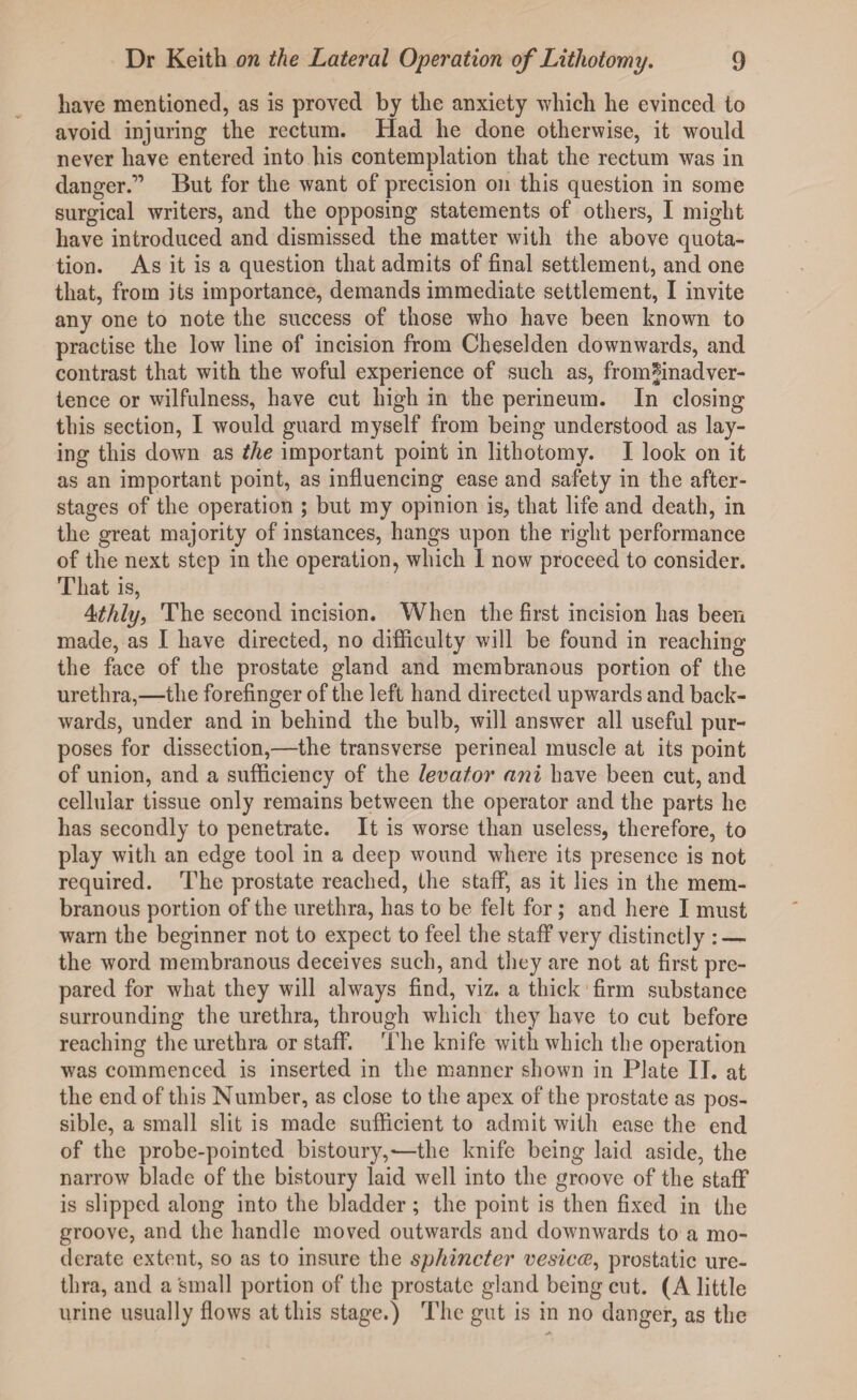 have mentioned, as is proved by the anxiety which he evinced to avoid injuring the rectum. Had he done otherwise, it would never have entered into his contemplation that the rectum was in danger.” But for the want of precision on this question in some surgical writers, and the opposing statements of others, I might have introduced and dismissed the matter with the above quota¬ tion. As it is a question that admits of final settlement, and one that, from its importance, demands immediate settlement, I invite any one to note the success of those who have been known to practise the low line of incision from Cheseklen downwards, and contrast that with the woful experience of such as, from*inadver¬ tence or wilfulness, have cut high in the perineum. In closing this section, I would guard myself from being understood as lay¬ ing this down as the important point in lithotomy. I look on it as an important point, as influencing ease and safety in the after¬ stages of the operation ; but my opinion is, that life and death, in the great majority of instances, hangs upon the right performance of the next step in the operation, which I now proceed to consider. That is, 4thly, The second incision. When the first incision has been made, as I have directed, no difficulty will be found in reaching the face of the prostate gland and membranous portion of the urethra,—the forefinger of the left hand directed upwards and back¬ wards, under and in behind the bulb, will answer all useful pur¬ poses for dissection,—the transverse perineal muscle at its point of union, and a sufficiency of the levator ani have been cut, and cellular tissue only remains between the operator and the parts he has secondly to penetrate. It is worse than useless, therefore, to play with an edge tool in a deep wound where its presence is not required. The prostate reached, the staff, as it lies in the mem¬ branous portion of the urethra, has to be felt for; and here I must warn the beginner not to expect to feel the staff very distinctly : — the word membranous deceives such, and they are not at first pre¬ pared for what they will always find, viz. a thick firm substance surrounding the urethra, through which they have to cut before reaching the urethra or staff. The knife with which the operation was commenced is inserted in the manner shown in Plate II. at the end of this Number, as close to the apex of the prostate as pos¬ sible, a small slit is made sufficient to admit with ease the end of the probe-pointed bistoury,-—the knife being laid aside, the narrow blade of the bistoury laid well into the groove of the staff is slipped along into the bladder; the point is then fixed in the groove, and the handle moved outwards and downwards to a mo¬ derate extent, so as to insure the sphincter vesica, prostatic ure¬ thra, and a small portion of the prostate gland being cut. (A little urine usually flows at this stage.) The gut is in no danger, as the