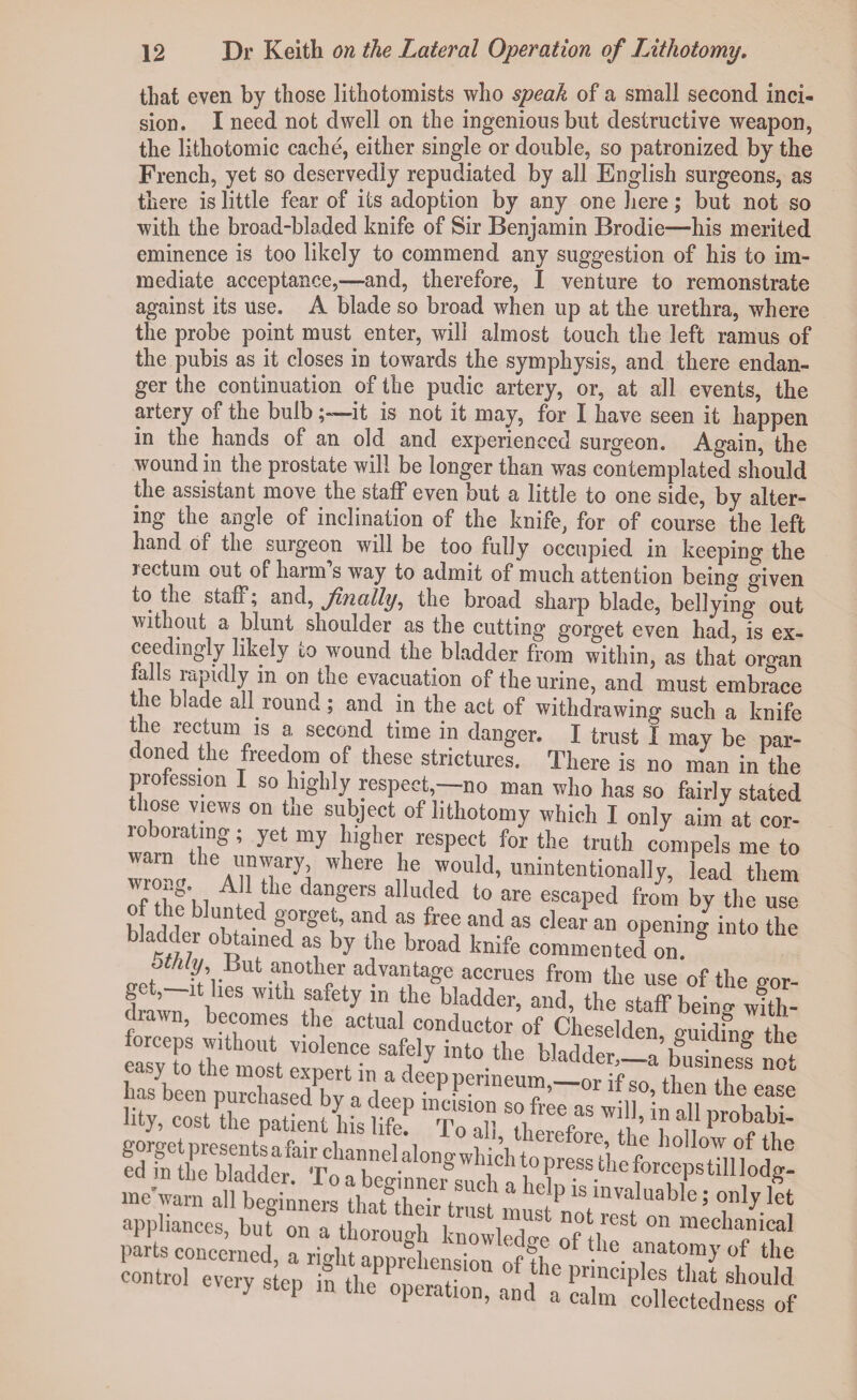 that even by those lithotomists who speak of a small second inci¬ sion. I need not dwell on the ingenious but destructive weapon, the lithotomic cache, either single or double, so patronized by the French, yet so deservedly repudiated by all English surgeons, as there is little fear of its adoption by any one here; but not so with the broad-bladed knife of Sir Benjamin Brodie—his merited eminence is too likely to commend any suggestion of his to im¬ mediate acceptance,—and, therefore, I venture to remonstrate against its use. A blade so broad when up at the urethra, where the probe point must enter, will almost touch the left ramus of the pubis as it closes in towards the symphysis, and there endan¬ ger the continuation of the pudic artery, or, at all events, the artery of the bulb ;~it is not it may, for I have seen it happen in the hands of an old and experienced surgeon. Again, the wound in the prostate will be longer than was contemplated should the assistant move the staff even but a little to one side, by alter¬ ing the angle of inclination of the knife, for of course the left hand of the surgeon will be too fully occupied in keeping the rectum out of harm’s way to admit of much attention being given to the staff; and, finally, the broad sharp blade, bellying out without a blunt shoulder as the cutting gorget even had is ex¬ ceedingly likely to wound the bladder from within, as that organ a s rapidly in on the evacuation of the urine, and must embrace the blade aU round; and in the act of withdrawing such a knife the rectum is a second time in danger. I trust I may be par¬ doned the freedom of these strictures. There is no man in the profession I so highly respect,—no man who has so fairly stated those views on the subject of lithotomy which I only aim at cor- roboratmg; yet my higher respect for the truth compels me to ™ AllTft Wlere I® ,Tld’ unintentionally, lead them P ^1C dangers alluded to are escaped from by the use of the blunted gorget, and as free and as clear an opening into the bladder obtained as by the broad knife commented on. ° ocnly J.,ut another advantage accrues from the use of the <?or- get,-n hes with safety in the bladder, and, the staff beinfwfth- lawn, becomes the actual conductor of Cheselden o-uidme- the jss S5K2tr ir \Fr- me'warn all beginners ' f 1 a lc ^ 1S mvaluable; only let w ,xi :?!,•«», parts concerned, a right apprehension l • a,nat0.m>’of the