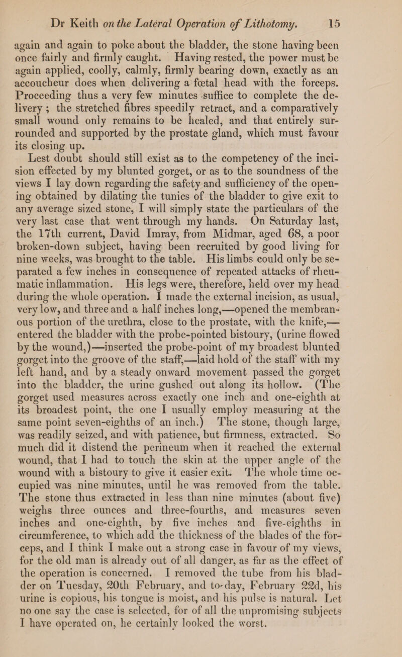 again and again to poke about the bladder, the stone having been once fairly and firmly caught. Having rested, the power must be again applied, coolly, calmly, firmly bearing down, exactly as an accoucheur does when delivering a foetal head with the forceps. Proceeding thus a very few minutes suffice to complete the de¬ livery ; the stretched fibres speedily retract, and a comparatively small wound only remains to be healed, and that entirely sur¬ rounded and supported by the prostate gland, which must favour its closing up. Lest doubt should still exist as to the competency of the inci¬ sion effected by my blunted gorget, or as to the soundness of the views I lay down regarding the safety and sufficiency of the open¬ ing obtained by dilating the tunics of the bladder to give exit to any average sized stone, I will simply state the particulars of the very last case that went through my hands. On Saturday last, the 17th current, David Imray, from Midmar, aged 68, a poor broken-down subject, having been recruited by good living for nine weeks, was brought to the table. His limbs could only be se¬ parated a few inches in consequence of repeated attacks of rheu¬ matic inflammation. His legs were, therefore, held over my head during the whole operation. I made the external incision, as usual, very low, and three and a half inches long,—opened the membran¬ ous portion of the urethra, close to the prostate, with the knife,—. entered the bladder with the probe-pointed bistoury, (urine flowed by the wound,)—inserted the probe-point of my broadest blunted gorget into the groove of the staff,—laid hold of the staff with my left hand, and by a steady onward movement passed the gorget into the bladder, the urine gushed out along its hollow. (The gorget used measures across exactly one inch and one-eighth at its broadest point, the one I usually employ measuring at the same point seven-eighths of an inch.) The stone, though large, was readily seized, and with patience, but firmness, extracted. So much did it distend the perineum when it reached the external wound, that I had to touch the skin at the upper angle of the wound with a bistoury to give it easier exit. The whole time oc¬ cupied was nine minutes, until he was removed from the table. The stone thus extracted in less than nine minutes (about five) weighs three ounces and three-fourths, and measures seven inches and one-eighth, by five inches and five-eighths in circumference, to which add the thickness of the blades of the for¬ ceps, and I think I make out a strong case in favour of my views, for the old man is already out of all danger, as far as the effect of the operation is concerned. I removed the tube from his blad¬ der on Tuesday, 20th February, and to-day, February 22d, his urine is copious, his tongue is moist, and his pulse is natural. Let no one say the case is selected, for of all the unpromising subjects I have operated on, he certainly looked the worst.