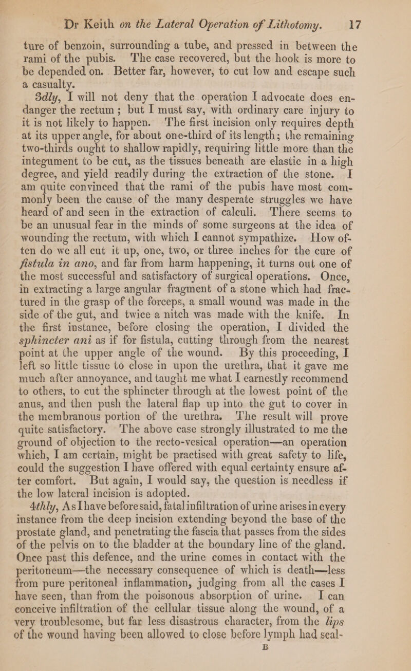 ture of benzoin, surrounding a tube, and pressed in between the rami of the pubis. The case recovered, but the hook is more to be depended on. Better far, however, to cut low and escape such a casualty. Sdly, I will not deny that the operation I advocate does en¬ danger the rectum ; but I must say, with ordinary care injury to it is not likely to happen. The first incision only requires depth at its upper angle, for about one-third of its length; the remaining two-thirds ought to shallow rapidly, requiring little more than the integument to be cut, as the tissues beneath are elastic in a high degree, and yield readily during the extraction of the stone. I am quite convinced that the rami of the pubis have most com¬ monly been the cause of the many desperate struggles we have heard of and seen in the extraction of calculi. There seems to be an unusual fear in the minds of some surgeons at the idea of wounding the rectum, with which I cannot sympathize. How of¬ ten do we all cut it up, one, two, or three inches for the cure of fistula in ano, and far from harm happening, it turns out one of the most successful and satisfactory of surgical operations. Once, in extracting a large angular fragment of a stone which had frac¬ tured in the grasp of the forceps, a small wound was made in the side of the gut, and twice a nitch was made with the knife. In the first instance, before closing the operation, I divided the sphincter ani as if for fistula, cutting through from the nearest point at the upper angle of the wound. By this proceeding, I left so little tissue to close in upon the urethra, that it gave me much after annoyance, and taught me what I earnestly recommend to others, to cut the sphincter through at the lowest point of the anus, and then push the lateral flap up into the gut to cover in the membranous portion of the urethra. The result will prove quite satisfactory. The above case strongly illustrated to me the ground of objection to the recto-vesical operation—an operation which, I am certain, might be practised with great safety to life, could the suggestion I have offered with equal certainty ensure af¬ ter comfort. But again, I would say, the question is needless if the low lateral incision is adopted. 4thly, As I have before said, fatal infiltration of urine arises in every instance from the deep incision extending beyond the base of the prostate gland, and penetrating the fascia that passes from the sides of the pelvis on to the bladder at the boundary line of the gland. Once past this defence, and the urine comes in contact with the peritoneum—the necessary consequence of which is death—less from pure peritoneal inflammation, judging from all the cases I have seen, than from the poisonous absorption of urine. I can conceive infiltration of the cellular tissue along the wound, of a very troublesome, but far less disastrous character, from the lips of the wound having been allowed to close before lymph had seal- B