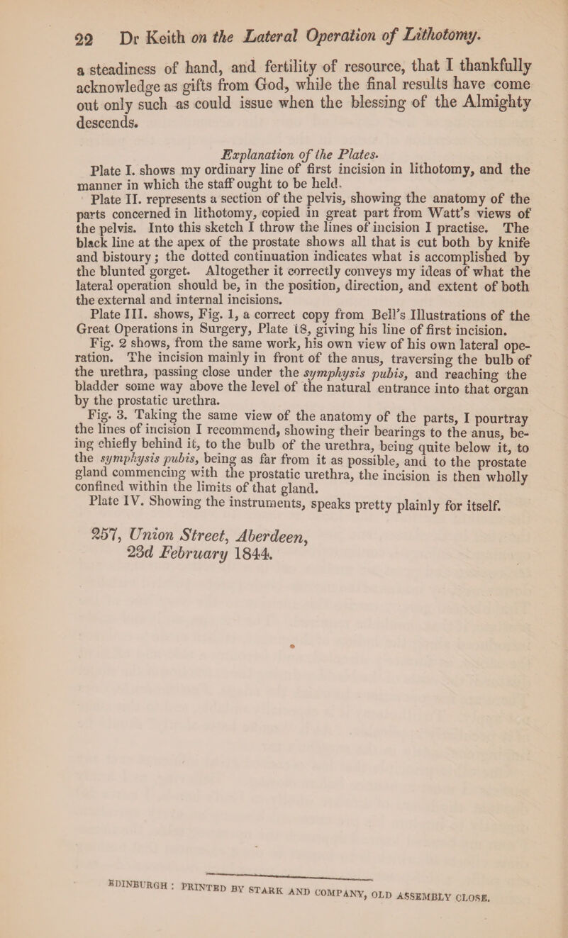 a steadiness of hand, and fertility of resource, that I thankfully acknowledge as gifts from God, while the final results have come out only such as could issue when the blessing of the Almighty descends. Explanation of the Plates. Plate I. shows my ordinary line of first incision in lithotomy, and the manner in which the staff ought to be held, Plate II. represents a section of the pelvis, showing the anatomy of the parts concerned in lithotomy, copied in great part from Watt’s views of the pelvis. Into this sketch I throw the lines of incision I practise. The black line at the apex of the prostate shows all that is cut both by knife and bistoury; the dotted continuation indicates what is accomplished by the blunted gorget. Altogether it correctly conveys my ideas of what the lateral operation should be, in the position, direction, and extent of both the external and internal incisions. Plate III. shows, Fig. 1, a correct copy from Bell’s Illustrations of the Great Operations in Surgery, Plate 16, giving his line of first incision. Fig. 2 shows, from the same work, his own view of his own lateral ope¬ ration. The incision mainly in front of the anus, traversing the bulb of the urethra, passing close under the symphysis pubis, and reaching the bladder some way above the level of the natural entrance into that organ by the prostatic urethra. Fig. 3. Taking the same view of the anatomy of the parts, I pourtray the lines of incision I recommend, showing their bearings to the anus, be¬ ing chiefly behind it, to the bulb of the urethra, being quite below it, to the symphysis pubis, being as far from it as possible, and to the prostate gland commencing with the prostatic urethra, the incision is then wholly confined within the limits of that gland. Plate IV. Showing the instruments, speaks pretty plainly for itself. 257, Union Street, Aberdeen, 23d February 1844. » EDINBURGH : PRINTED m STARK AND COMPANY, OLD ASSEMBLY CLOSE.